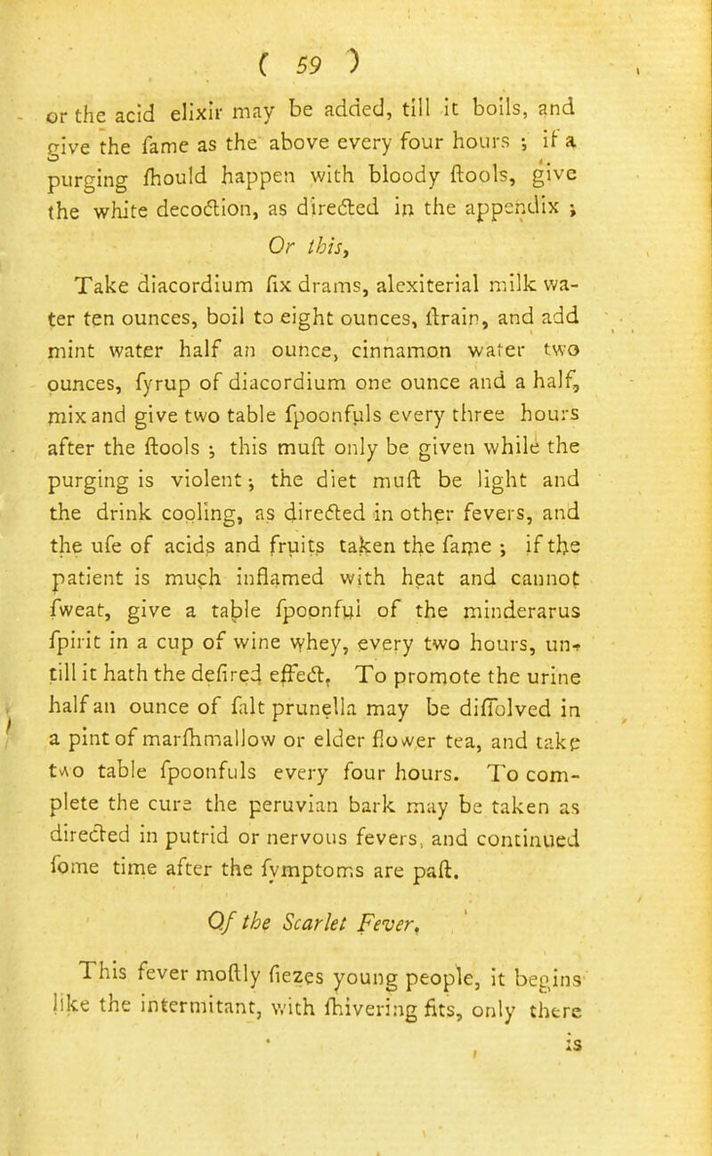 or the acid elixir may be added, till Ic bolls, and give the fame as the above every four hours it a purging fhould happen with bloody ftools, give the white decodion, as diredled in the appendix ; Or ibis, Take diacordium fix drams, alexiterlal milk wa- rier ten ounces, boil to eight ounces, ftrain, and add mint water half an ounce, cinnamon water two ounces, fyrup of diacordium one ounce and a half, mix and give two table fpoonfuls every three hours after the ftools ; this muft only be given whilt^ the purging is violent; the diet muft be light and the drink cooling, as direfled in othpr fevers, and the ufe of acids and fruits taken the fai;ie ; if the patient is much inflamed with heat and cannot fweat, give a table fpopnfui of the minderarus fpirit in a cup of wine vyhey, every two hours, un-? till it hath the defined e|Fed, To promote the urine half an ounce of fait prunella may be difiblved in a pint of marftimailow or elder flower tea, and take tv\o table fpoonfuls every four hours. To com- plete the cure the peruvlan bark may be taken as direded in putrid or nervous fevers, and continued fome time after the fymptoms are paft. Of the Scarlet Fever, This fever moftly fiezes young people, it begins like the intermitant, v.-ith ftiivering fits, only there