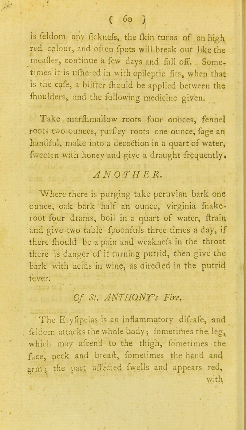 is feldom any ficknefs, the fkin turns of an high, red cpbur, and often fpots will break out like the ineanes, continue a few days and fall off. Some- times it is ufhered in with epileptic firs, when that is the cafe, a blifter fhould be applied between the fhoulders, and the fallowing medicine given. Take marfhmallow roots four ounces, fennel roots two ounces, paifley roots one ounce, fage an handful, make into a deco6lion in a quart of water, (v/eetcn with honey and give a draught frequently* ANOTHER. Where there is purging take peruyian bark one ounce, oak bark half an ounce, Virginia fnake- root four drams, boil in a quart of water, ftrain and give-two table fpoonfuls three tirnes a day, if there fhould be a pain and weaknefs in the throat there is danger of it turning putrid, then give the bark with acids in wme, as diredled in the putrid f^ver. Of Si. JNTHONrs Fire, The Eryfipelas is an inflamma.tory dif^afe, tind ftUicm attacks the whole body-, lometimes the leg, which may afcend to the thigh, fometimes the face, neck and breail, fometimes the hand and arnl j the part affeded fvyells and appears red, \v.th