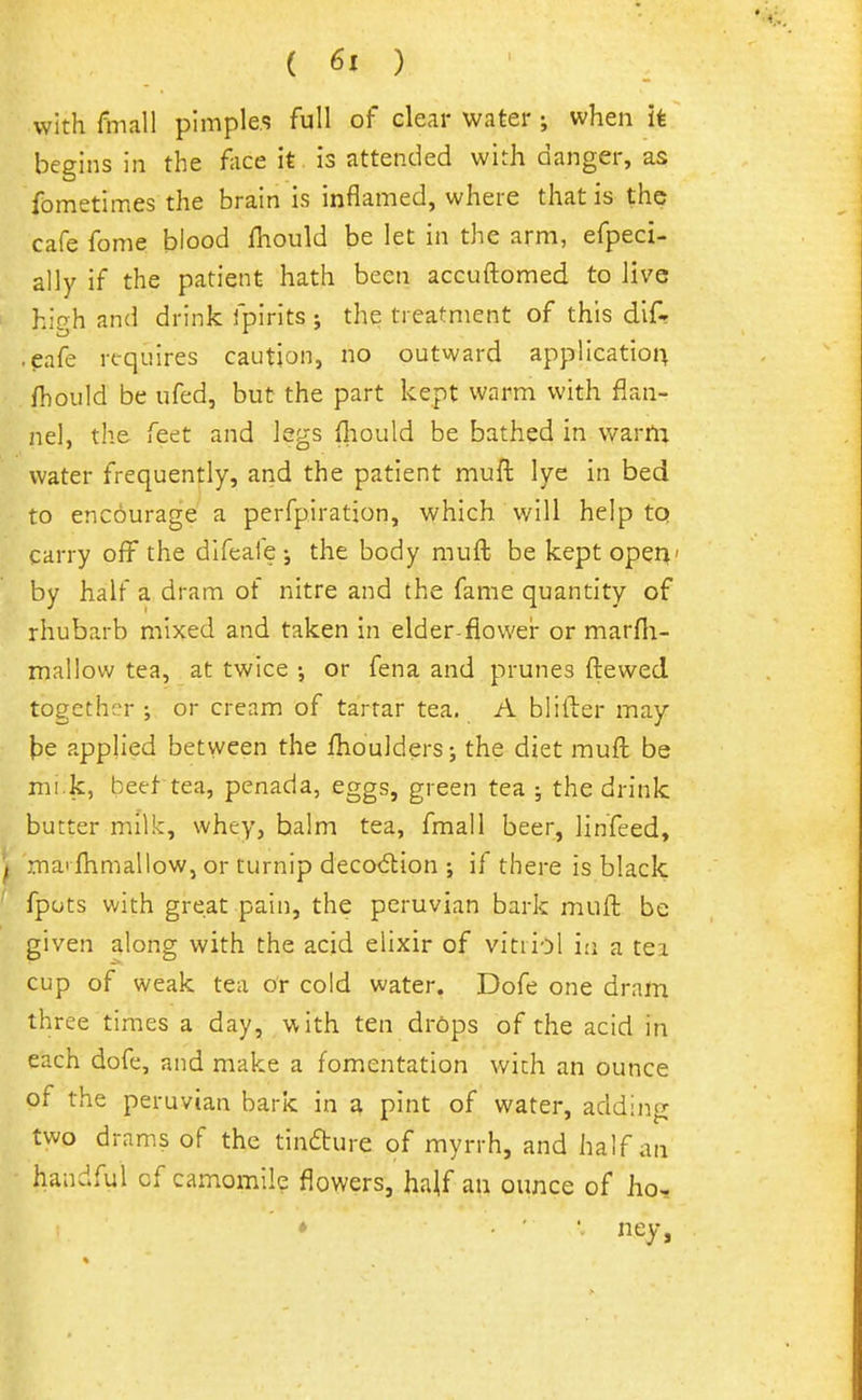 with fmall pimples full of clear water ; when it begins in the face it is attended with danger, as fometimes the brain is inflamed, where that is the cafe fome blood fhould be let in the arm, efpeci- ally if the patient hath been accuftomed to live hic^h and drink fpirits ; the treatment of this difr .eafe requires caution, no outward application fhould be ufed, but the part kept warm with flan- nel, the feet and legs fliould be bathed in warm water frequently, and the patient mufl: lye in bed to encourage a perfpiration, which will help tq carry off the difeafe j the body mufl; be keptoper^' by half a dram of nitre and the fame quantity of rhubarb mixed and taken in elder-flower or marfii- mallow tea, at twice ; or fena and prunes ftewed together ; or cream of tartar tea. A blifter may te applied between the fhoulders; the diet mufl: be mi.k, beet tea, penada, eggs, green tea ; the drink butter milk, whey, halm tea, fmall beer, linfeed, ^ mai fhmallow, or turnip deco<5lion ; if there is black ' fpots with great pain, the peruvian bark mufl; be given along with the acid elixir of vitriol in a tei cup of weak tea or cold water. Dofe one dram three times a day, with ten drdps of the acid in each dofe, and make a fomentation with an ounce of the Peruvian bark in a pint of water, adding two drams of the tindure of myrrh, and half an handful of camomile flowers, ha|f an ounce of ho.