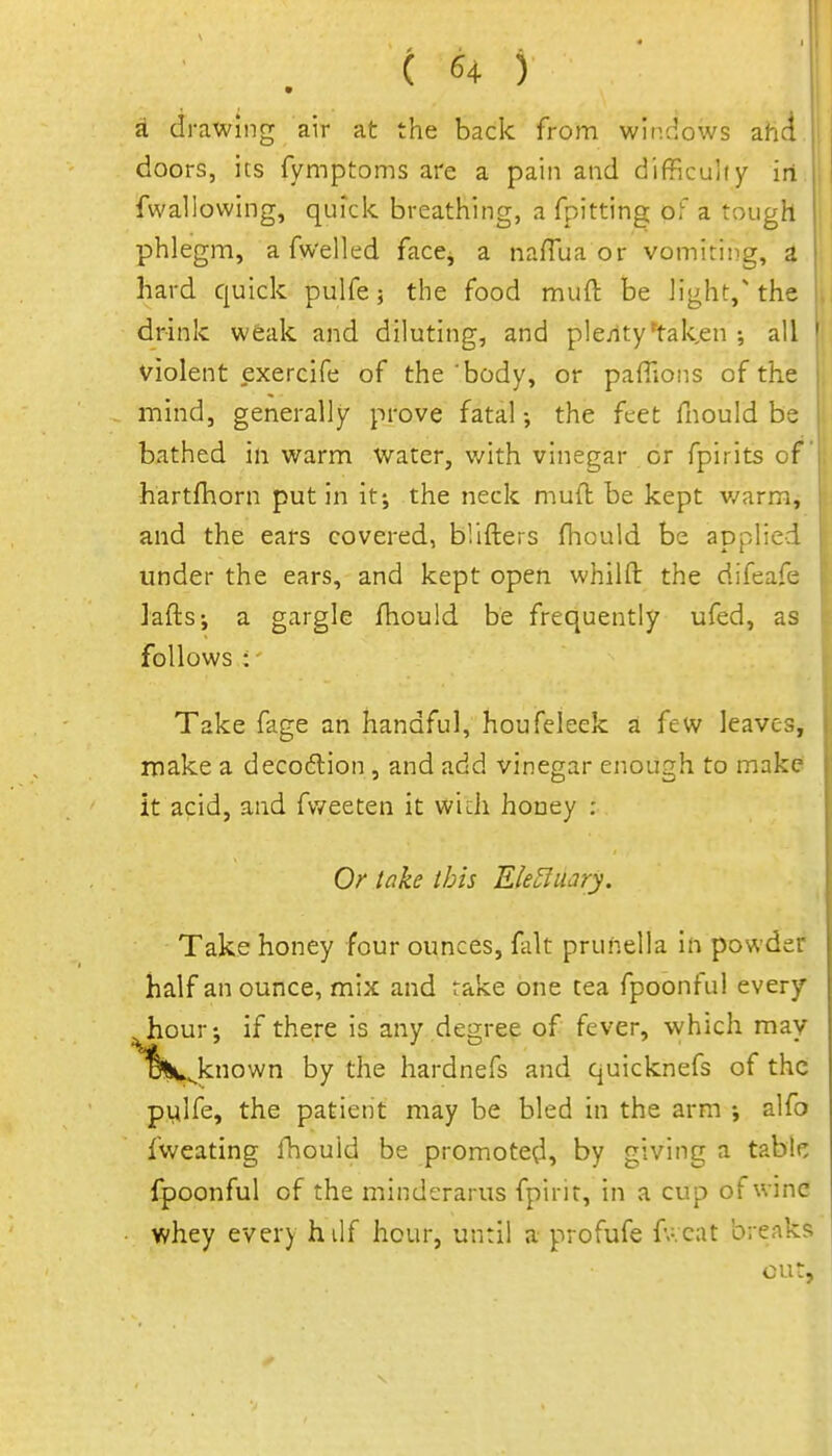 ( ^4 ) * A drawing air at the bade from windows ahd doors, its fymptoms are a pain and difficulty irt. fwallowing, quick breathing, a fpitting of a tough phlegm, a fw'elled face^ a naffua or vomiting, a hard quick pulfe 5 the food muft be light,'the drink weak and diluting, and ple;lty*tal<,en ; all violent exercife of the 'body, or pafiions of the mind, generally prove fatal •, the feet fnould be bathed in warm Water, with vinegar or fpirits of hartfhorn put in it-, the neck muft be kept v/arm, and the ears covered, blifters ftiould be aDplied | under the ears, and kept open whilft the difeafe \ Jafts; a gargle fhould be frequently ufed, as follows : Take fage an handful, houfeleek a few leaves, make a decoftion , and add vinegar enough to make it acid, and fvveeten it widi honey : Or take ibis Ele^uary. Take honey four ounces, fait prunella in powder half an ounce, mix and rake one tea fpoonful every hour-, if there is any degree of fever, vvhich may oKv^known by the hardnefs and quicknefs of the pylfe, the patient may be bled in the arm •, alfo fweating fhould be promoted, by giving a tabk Ipoonful of the minderarus fpirit, in a cup of wine whey every hdf hour, until a profufe fv.cat breaks cut.