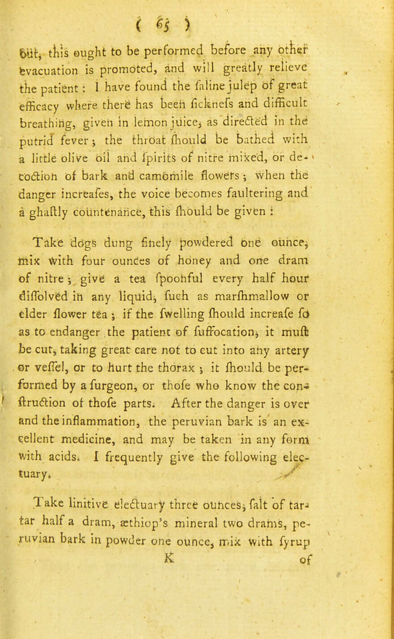 ( ^5 ) tills ought to be performed before any ptlier fevacuation is promoted, ind will greatly relieve the patient: 1 have found the faline julep of great efficacy where there has teeh ficknefs and difficult breathiiig, givish in lemon jiiiccj as diredeid in the putrid fever; the throat ffiould be bathed with a little olive oil and fpirits of nitre miked, or de- > codion of bark and camomile flowers when thd danger incrtafes, the voice becomes faultering and a ghaftly countenance, this (hbuld be given : Take ddgs dung finely powdered one oiiiice^ liiijc Vi'ith four ounces of honey and one dram of nitregive a tea fpoohful every half hour diflblvSd in any liquidj fueh as marffimallow or elder flower tea ; if the fwelling fhould increafe fc* as to endanger the patient of fuffocationj it muft be cut, taking great care not to cut into ahy artery or veflel, or to hurt the thorax j it fhould be per- formed by a furgeoHj or thofe who know the con* ftruftion of thofe parts; After the danger is over and the inflammation, the peruvian bark is an ex- cellent medicine, and may be taken in any form with acids, I frequently give the following elec- tuary* Take linitive deftuary three olihcesj fait of tar-* tar half a dram, a:thiop's mineral two drahis, pe- ruvian bark in powder one ounce, mix with fyrup K of