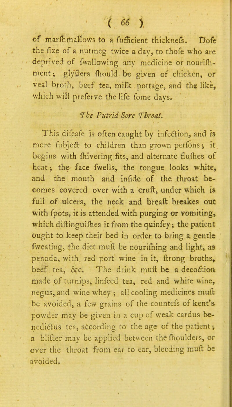 of marflimallows to a Tufficient thicknefs. D'ofc the fize of a nutmeg twice a day, to thofe who are deprived of fwallowing any medicine or nourifli- ment-, glyffers fhould be given of chicken, or veal broth, beef tea, milk pottage, and the like, which will preferve the life fome days. 7he Putrid Sore 'Throat. This difeafe is often caught by infedion, and h more fubjeft to children than grown ptrfons; it begins with (hivering fits, and alternate flufhes of heat i the face fwells, the tongue looks white, and the mouth and infide of the throat be- comes covered over with a cruft, under which is full of ulcers, the neck and breaft brcakes out with fpots, it is attended with purging or vomiting, which diftingulfhes ic from the quinfey; the patient ought to keep their bed in order to bring a gentle fweating, the diet mufi; be nourifhing and light, as penada, with, red port wine in it, ftrong broths, beef tea, &c. The drink muft be a deco6lioii made of turnips, linfeed tea, red and whire wine, negus, and wine whey •, all cooling medicines muft be avoided, a few grains of the countefs of kent's powder may be given in a cup of weak cardus be- nedidus tea, according to the age of the patient j a blifter may be applied between the fhoulders, or over the throat from ear to ear, bleeding muft be avoided.