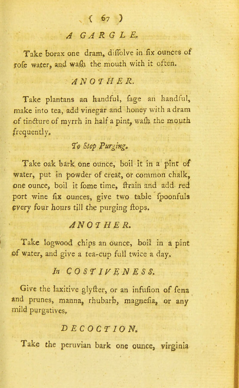 A GARGLE, Take borax one dram, diflblve k fix ounces of yoCe wa.ter, aad wafii the mouth with it often, ANOTHER. Take plantans an handful, fage an handful, make into tea, add vinegar and honey with a dram of tindure of myrrh in half a pint, wa& the moyth frequently, Sr<? Stop Purging^ Take oak bark one ounce, boil it in a pint of water, put in powder of creat, ot common chalk, one ounce, boil it fome time, flrain and add red port wine fix ounces, give two table fpoonfuls pyerv four hours till the purging flops. ANOTHER, Take logwood chips an ounce, boil in a pint of water, and give a tea-cup full twice a day.. Jn QOSrjyENESS, Give the laxitive glyfter, or an infufion of fena and prunes, manna, rhubarb, mag^efia, or any mild purgatives, DECOCTION, Take the peruvian bark one ounce, Virginia
