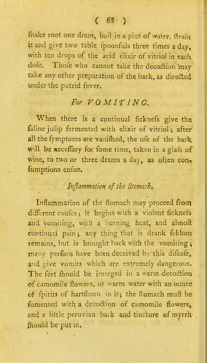 fnake root one dram, boil in a pint of water, ftrain it and give two table fpoonfuls three times a day, with ten drops of the acid elixir of vitriol in each dofe. Thofe who cannot take the decodlion may take any other preparation of the bark, as dir6cle4 under the putrid fever. For VOMITING, When there is a continual ficknefs give thg falinejulip fermented with elixir of vitriol; after all the fymptoms are vanifhed, the ufe of the barl^ will be ueceflary for fome time, taken in a glafs of wine, to two or three drarns a day, as often con-, fumptions enfue. Injlammaiion of the Stomach, Inflammation of the flomach may proceed from different caufes; it begins with a violent ficknefs and vomiting, with 4 burning heat, and almoft continual pain; any thing that is drank feldom remains, but is brought back with the vomiting many perfons have been deceived b;- this difeafc, ?^nd give vomits which are extremely dangerous. The feet Ihould be imerged in a warm decoftion of camomile flowers, or warm water with an ounce of fpirits of hartfliorn in it; the flomach mufl: be fomented with 3 deco6lion of camomile flowers, and a little peruvian baik and tindure of myrrh /l)ould be put in,