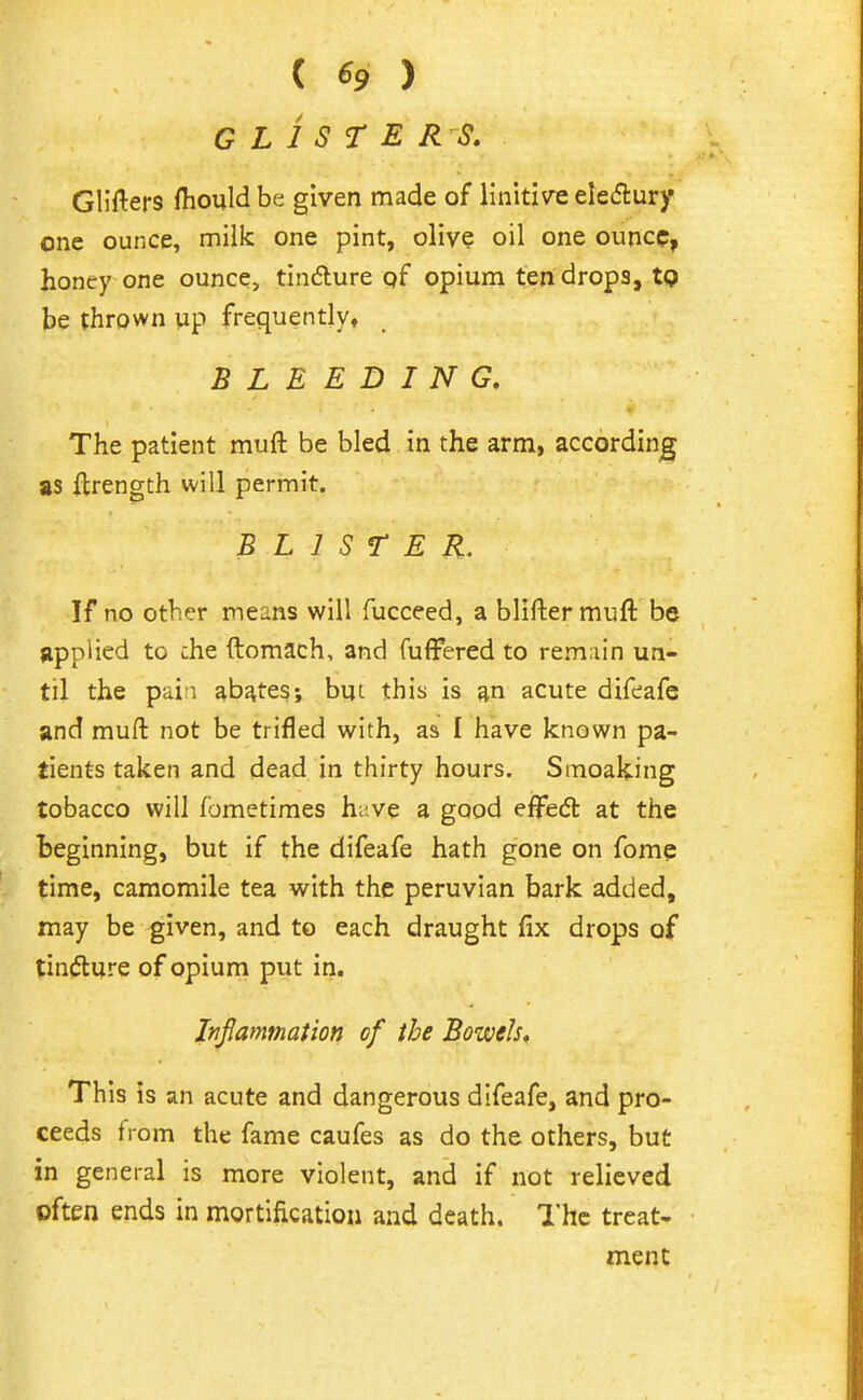 ( ^9 ) GLISTERS. Glifters fhould be given made of linitive eleiflury one ounce, milk one pint, olive oil one ounce, honey one ounce, tindlure qf opium ten drops, tg be thrown up frequently, BLEEDING. The patient muft be bled in the arm, according as ilrength will permit. BLISTER. If no other means will fucceed, a bllftermuft be applied to che ftomach, and fuffered to rem.iin un- til the pain abates; bijt this is an acute difeafe and muft not be trifled with, as I have known pa- tients taken and dead in thirty hours. Smoaking tobacco will f^jmetimes huve a good effedt at the beginning, but if the difeafe hath gone on fome time, camomile tea with the peruvian bark added, may be given, and to each draught fix drops of tindlure of opium put in. Injlammation of the Bowels. This is an acute and dangerous difeafe, and pro- ceeds from the fame caufes as do the others, but in general is more violent, and if not relieved often ends in mortification and death. The treat- ment