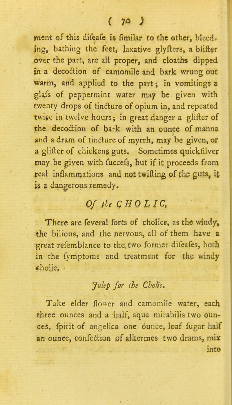 ( 7^ ; ment of this dlfeafe is fimilar to the other, bleeds jng, bathing the feet, laxative glyfters, a blifter over the part, are all proper, and cloaths dipped in a decodtion of camomile and bark wrung out warm, and applied to the part; in vomitings a gla,fs of peppermint water may be given with twenty drops of tinflure of opium in, and repeated twice in twelve hours; in great danger a glifter of the deco<5tion of baric with an ounce of manna and a dram of tindureof myrrh, may be given, or a glifter of chicken? guts. Sometimes cjuickfilver may be given with fuccefs, but if it proceeds from real inflammations and not twiftin^ of the puts, it j§ a. dangerous remedy. Of the QUO lie, There are feveral forts of cholics, as the v^indy^ the bilious, and the nervous, all of them have a great refemblance to the. two former difeafes, both in the fymptoms and treatment for the windy cholic. Julep for ihe Cholic, Take elder flower and camomile water, each three ounces and a half, aqua mirabilis two oun^ ces, fpirit of angelica one ounce, loaf fugar half an ounce, confedion of alkermes two drams, mix into