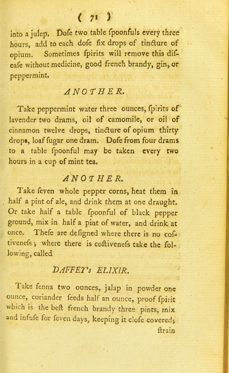 into a julep. Dofe two table fpoonfuls every threes hours, add to each dofe fix drops of tindure of opium. Sometimes fpirits will remove this dif^ eafe without medicine, good french brandy, gin, or peppermint. ANOrHER. Take peppermint water three ounces, fpirits of lavender two drams, oil of camomile, or oil of cinnamon twelve drops, tindure of opium thirty drop*, loaf fugar one dram. Dofe from four drams to a table fpoonful may be taken every two hours in a cup of mint tea. AN 07 HER. Take feven whole pepper corns, heat them in half a pint of ale, and drink them at one draught. Or take half a table fpoonful of black pepper ground, mix in half a pint of water, and drink at once. Thefe are defigned where there is no cof* tivenefs i where there is coftivenefs take the fol- lowing, called DAFFETs ELIXIR, Take fenna two ounces, jalap in powder one ounce, coriander feeds half an ounce, proof fpirit which is the beft french brandy three pints, mix and infufe for feven days, keeping it clofe covered^ ftrain