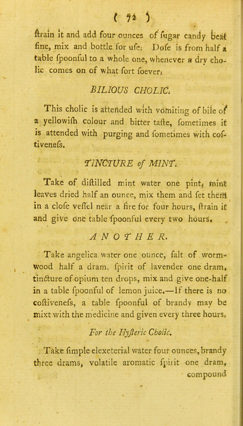 11* ^ ftraiti It arid add four ounces of Aigar candy ijeat fine, mix and bottle for ufe,- Dofe is from half a table fpoonful to a whole one, whenever a drv cho- lic comes on of what fort foeverj BILIOUS CHOLia This choiic is attended with vbftiiting of bile ot a yellowifti colour and bitter tafte, fometimes if is attended with purging and fometimes with cof- tivenefs. TINCTURE of MINT^ Take of diftilled mint water one pint^ tn'mt leaves dried half an ounce, mix them and fet theril in a clofe veffel near a fire for four hours, ftrain it and give one table fpoonful every two hours. ANOTHER, Take angelica water one ounce, fait of worm- Wood half a dram, fpirit of lavender one dram, tindlure of opium ten drops, mix and give one-half in a table fpoonful of lemon juice.—if there is no coftivenefs, a table fpoonful of brandy may be xnixt with the medicine and given every three hours* For the Hyjteric Choiic, . Take fimple elexeterial water four ounces, brandy three drams, volatile aromatic fpirit one dram, compound