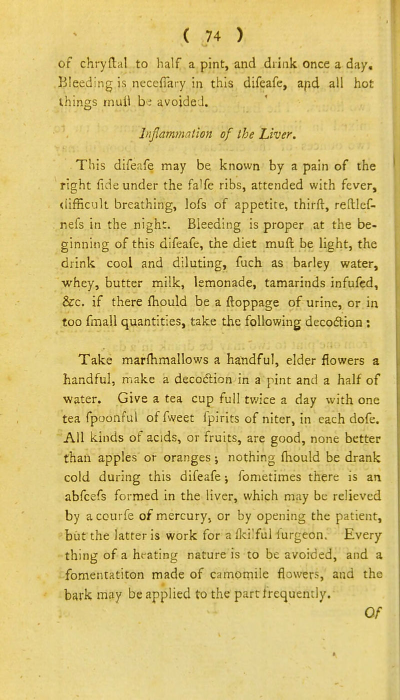 of chryftal to half a pint, and drink once a day. Bleeding is neceflary in this difeafe, apd all hot things mull b'i avoided. Infiammation of the Liver. This difeafe may be known by a pain of the right fide under the fa'fe ribs, attended with fever, <iifficult breathing, lofs of appetite, thirft, reftlef- nefs in the night. Bleeding is proper at the be- ginning of this difeafe, the diet muft be light, the drink cool and diluting, fuch as barley water, whey, butter milk, lemonade, tamarinds infufed, &c. if there fhould be a ftoppage of urine, or in too fmall quantities, take the following decodlion ; Take marfhmallows a handful, elder flowers a handful, rriake a decodlion in a pint and a half of water. Give a tea cup full tvnct a day with one tea fpoonful of fweet fpirits of niter, in each dofe. All kinds of acids, or fruits, are good, none better than apples or oranges; nothing ftiould be drank cold during this difeafe; fometimes there is an abfcefs formed in the liver, which may be relieved by a courfe of mercury, or by opening the patient, but the latter is work for aflcilful lurgeon. Every thing of a hrating nature is to be avoided, and a fomentatiton made of camotnile flowers, and the bark may be applied to the part frequently.