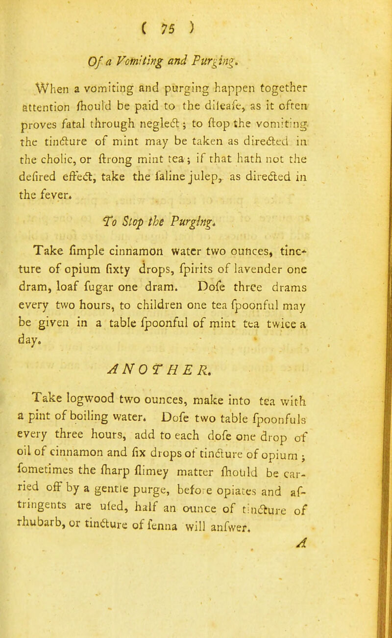 Of a Vomiting and Purgin<^, When a vomiting and purging happen together attention fhould be paid to the dlleafe, as it often proves fatal through negleft ; to ftop the vomiting, the tindture of mint may be taken as direftcd in the cholic, or ftrong mint tea; if that hath not the defired effedt, take the i'aiine julep, as diredled in the fever. T0 Stop the Purging* Take fimple cinnamon water two ounces, tinc* ture of opium (ixty drops, fpii its of lavender one dram, loaf fugar one dram. Dofe three drams every two hours, to children one tea fpoonful may be given in a table Ipoonful of mint tea twice a day. ANOTHER. Take logwood two ounces, make into tea with a pint of boiling water. Dofe two table fpoonfuls every three hours, add to each dofe one drop of oil of cinnamon and fix drops of tindure of opium ; fometimes the fliarp flimey matter fhould be ear- ned off by a gentle purge, before opiates and af- tringents are uled, half an ounce of tincture of rhubarb, or tindure of fenna will anfwer. A