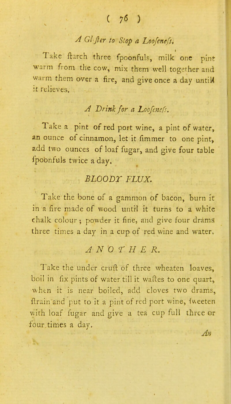 ( 7*5 ) A Gl jler to Slop a Loofenefs, Take ftarch three fpoonfuls, milk one pint warm from the cow, mix them well together and warm them over a fire, and give once a day untiM it relieves. A Drink for a Loofenefs. Take a pint of red port wine, a pint of water, an ounce of cinnamon, let it fimmer to one pint, add two ounces of loaf fugar, and give four table fpobnfuls twice a day. BLOODT FLUX. Take the bone of a gammon of bacon, burn It in a fire made of wood until it turns to a white chalk colour ; powder in fine, and give four drams three times a day in a cup of red wine and water. ANOTHER. Take the under cruft of three wheaten loaves, boil in fix pints of water till it waftes to one quart, when it is near boiled, add cloves two drams, flrain and put to it a pint of red port wine, fueeten with loaf fugar and give a tea cup full three or four,times a day.