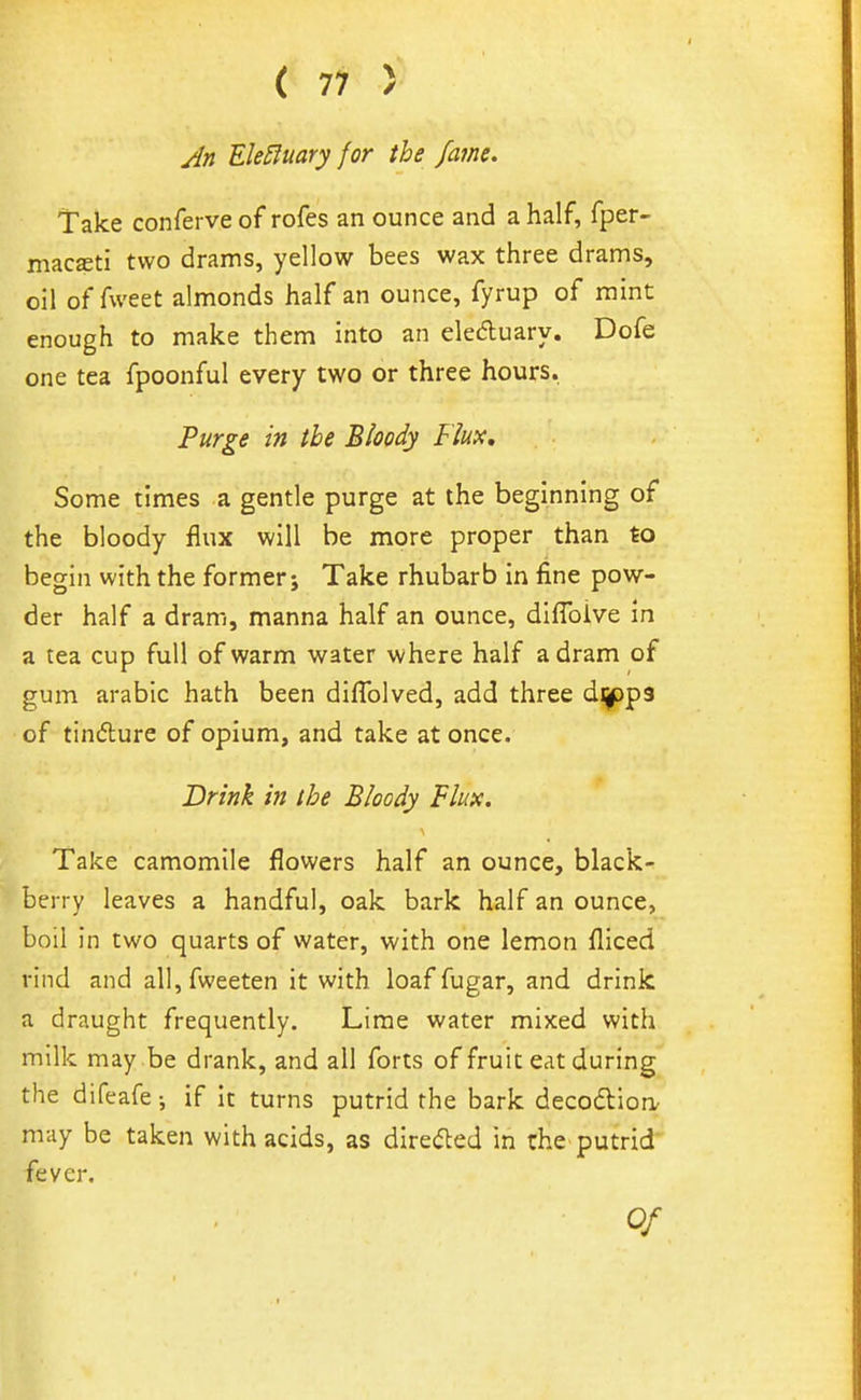 Jn Ele£luary for the fame. Take conferve of rofes an ounce and a half, fper- macffiti two drams, yellow bees wax three drams, oil of fweet almonds half an ounce, fyrup of mint enough to make them into an eleAuary. Dofe one tea fpoonful every two or three hours. Purge in the Bloody Flux, Some times a gentle purge at the beginning of the bloody flux will be more proper than to begin with the former; Take rhubarb in fine pow- der half a dram, manna half an ounce, diffoive in a tea cup full of warm water where half a dram of gum arable hath been diflblved, add three dijppa of tindure of opium, and take at once. Drink in the Bloody Flux. Take camomile flowers half an ounce, black- berry leaves a handful, oak bark half an ounce, boil in two quarts of water, with one lemon fliced rind and all,fweeten it with loaf fugar, and drink a draught frequently. Lime water mixed with milk may be drank, and all forts of fruit eat during the difeafe; if It turns putrid the bark decodioa may be taken with acids, as direded in the putrid- fever.
