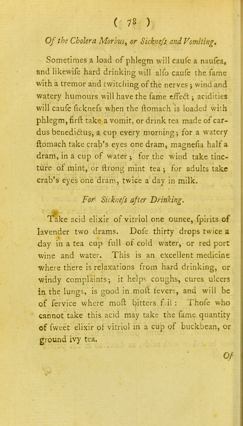 Of the Cholera Morbus^ or Siche/s and Vomiting, Sometimes a load of phlegm will caufe a naufea, and likewife hard drinking will alfo caufe the fame with a tremor and twitching of the nerves j wind and watery humours will have the fame cfFe<5l; acidities will caufe ficknefs when the ftomach is loaded with phlegm, firft take a vomit, or drink tea made of car- dus benediftus, a cup every morning-, for a watery ftomach take crab's eyes one dram, magnefia half a dram, in a cup of water j for the wind take tinc- ture of niint, or ftrong mint tea j for adults take crab's eyes one dramj twice a day in milk. For Sicknefs after Drinking, Take acid elixir of vitriol one ounce, fpirits of lavender two drams. Dofe thirty drops twice a day in a tea cup full of cold water, or red port wine and water. This is an excellent medicine where there is relaxations from hard drinking, or •windy complaints-, it helps coughs, cures ulcers in the lungs, is good in rnoii tevers, and will be of fervice where moft bitters f:il : Thofe who cannot take this acid may take the fame quantity of fweet elixir of vitriol m a cup of buckbean, or ground ivy tea.