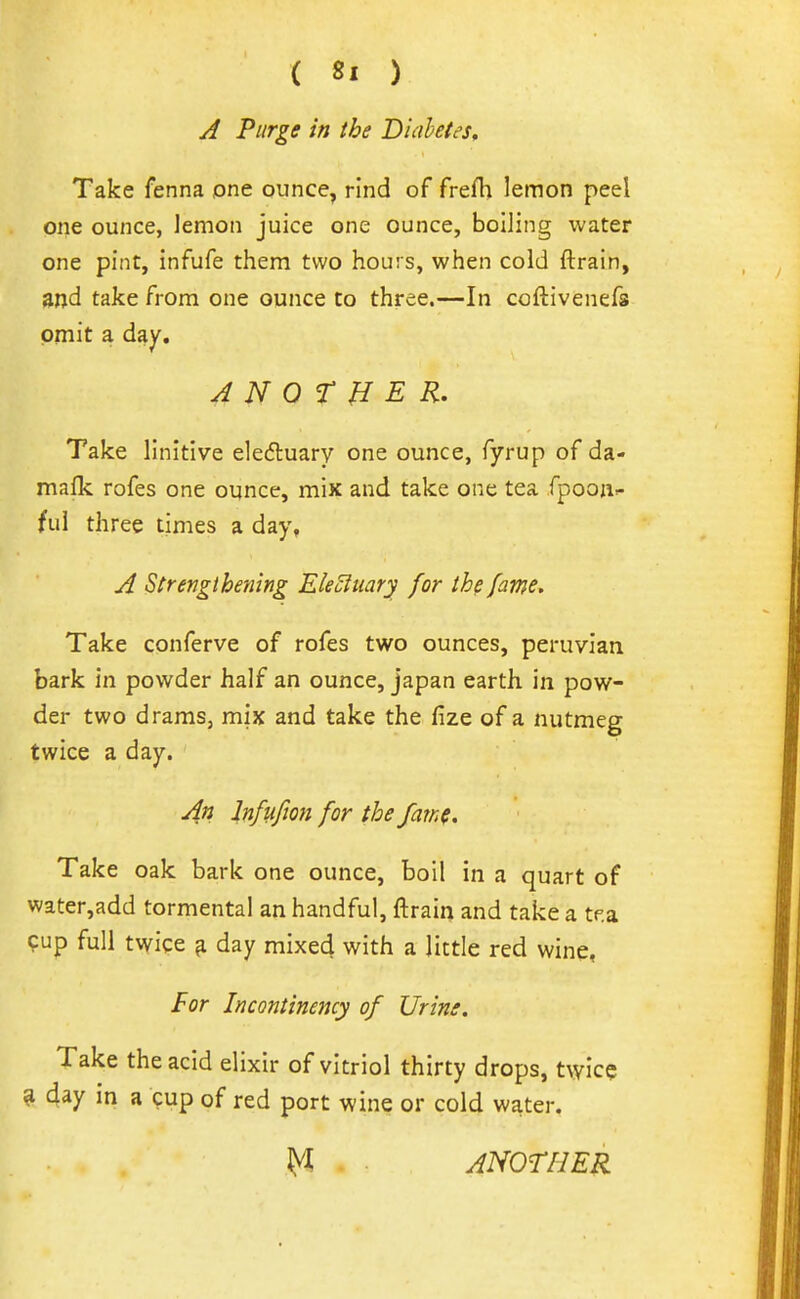 A Purge in the Diabetes, Take fenna one ounce, rind of frefh lemon peel one ounce, lemon juice one ounce, boiling water one pint, infufe them two hours, when cold ftrain, and take from one ounce to three.—In coftivenefs omit a day. A N Q r H E R. Take llnitive eleduary one ounce, fyrup of da- mafk rofes one oynce, mix and take one tea fpooa- ful three times a day, A Strengthening EleSfuary for the fame. Take conferve of rofes two ounces, peruvian bark in powder half an ounce, japan earth in pow- der two drams, mix and take the fize of a nutmeg twice a day. An Infufwn for the fam(. Take oak bark one ounce, boil in a quart of water,add tormental an handful, ftrain and take a tf.a ?up full t\yice ^ day mixed with a little red wine, For Incontinemy of Urine, Take the acid elixir of vitriol thirty drops, twice ^ day m a cup of red port wine or cold water. ^ ANOTHER
