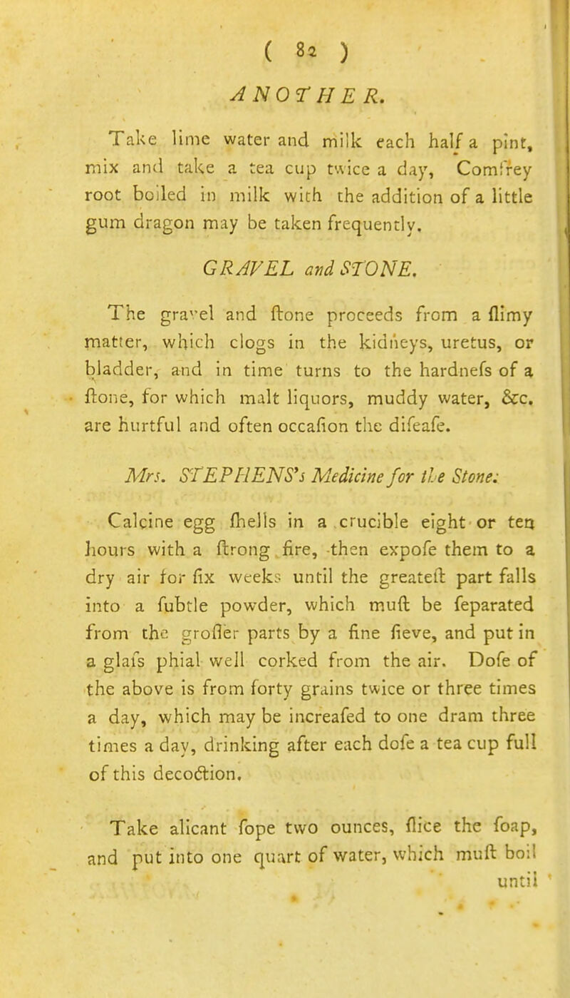 ( 8^ ) ANOr H ER. Take lime water and milk each half a pint, mix and take a tea cup twice a day, Comffey root boiled in milk with the addition of a little gum dragon may be taken frequendy. GRAVEL atidSrONE. The gravel and ftone proceeds from a flimy matter, which clogs in the kidneys, uretus, or bladder, and in time turns to the hardnefs of a ftone, for which malt liquors, muddy water, &c. are hurtful and often occafion the difeafe. Mrs. STEPHENS'S Medicine for the Stone: Calcine egg fhells in a crucible eight or ten hours with a ftrong fire, -then expofe them to a dry air for fix weeks until the greatell: part falls into a fubtle powder, which muft be feparated from the grofler parts by a fine fieve, and put in a glafs phial well corked from the air. Dofe of the above is from forty grains twice or three times a day, which may be increafed to one dram three times a day, drinking after each dofe a tea cup full of this decodlion. Take alicant fope two ounces, flice the foap, and put into one quart of water, which muft boil until