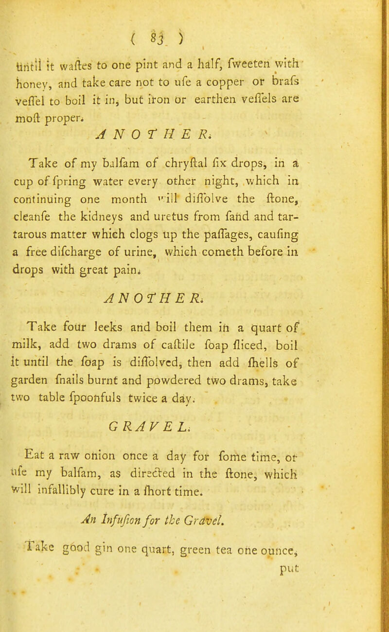 tititil It waftes to one pint and a hdf, fweeten with' honey, and take care not to ufe a copper or brafs veflel to boil it inj but iron or earthen veflels are mofl: proper^ A N 0 r H E Take of my balfam of chryftal fix drops, in at cup of fpring water every other night, which in continuing one month ''ill diflblve the ftone, cleanfe the kidneys and uretus from fahd and tar- tarous matter whieh clogs up the paffages, caufing a free difcharge of urine, which cometh before in drops with great painj JNOrHER. Take four leeks and boil them ifi a quart of milk, add two drams of caftile foap fliced, boil it until the foap is diflblvcd, then add fhells of garden fnails burnt and powdered two drams, take two table fpoonfuls twice a day. GRAVEL. Eat a raw onion once a day for fome time, or ufe my balfam, as dirscled in the ftone, which will infallibly cure in a lliort time. An Infufionfor the Gravel. Take gbod gin one quart, green tea one ounce, put