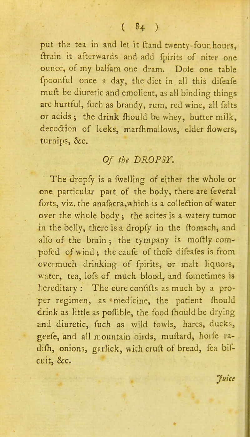 put the tea in and let it ftand twenty-four, hours, ftrain it afterwards and add fpirits of niter one ounce, of my balfam one dram. Dole one table fpoonful once a day, the diet in all this difeafe muft be diuretic and emolient, as all binding things are hurtful, fuch as brandy, rum, red wine, all falts or acids 5 the drink fhould be whey, butter milk, decodtion of leeks, marfhmallows, elder flowers, turnips, &:c. Of the DROPSr. The dropfy is a fuelling of either the whole or one particular part of the body, there are fe't'efal forts, viz. the anafacra,which is a colleftion of water over the whole body ; the acites is a watery tumor in the belly, there is a dropfy in the ftomach, and alfo of the brain the tympany is moftly coni- pofed of wind ; the caufe of thefe difeafes is from overmuch drinking of fpirits, or malt liquors, water, tea, lofs of much blood, and fometimes is hereditary : The cure confifts as much by a pro- per regimen, as * medicine, the patient fliould drink as little as pofTible, the food fhould be drying and diuretic, fuch as wild fowls, hares, ducks, geefe, and all mountain oirds, muftard, horfe ra- difh, onions, garlick, with crult of bread, fea bif- ciiitj &c. Juice