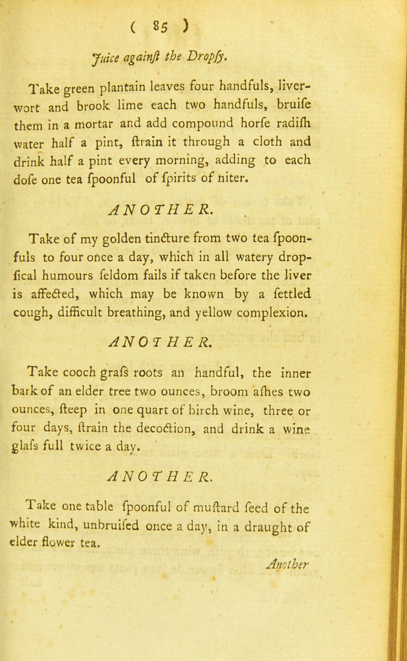 Juice aga'mft the Dropfy. Take green plantain leaves four handfuls, liver- wort and brook lime each two handfuls, bruife them in a mortar and add compound horfe radifli water half a pint, ftrain it through a cloth and drink half a pint every morning, adding to each dofe one tea fpoonful of fpirits of niter. ANOTHER. Take of my golden tindure from two tea fpoon- fuls to four once a day, which in all watery drop- iical humours feldom fails if taken before the liver is affedled, which may be known by a fettled cough, difficult breathing, and yellow complexion. ANOTHER, Take cooch grafs roots an handful, the inner bark of an elder tree two ounces, broom aflies two ounces, fteep in one quart of birch wine, three or four days, ftrain the decodlion, and drink a wine glafs full twice a day. ANOTHER. Take one table fpoonful of muftard feed of the white kind, unbruifed once a day, in a draught of elder flower tea.