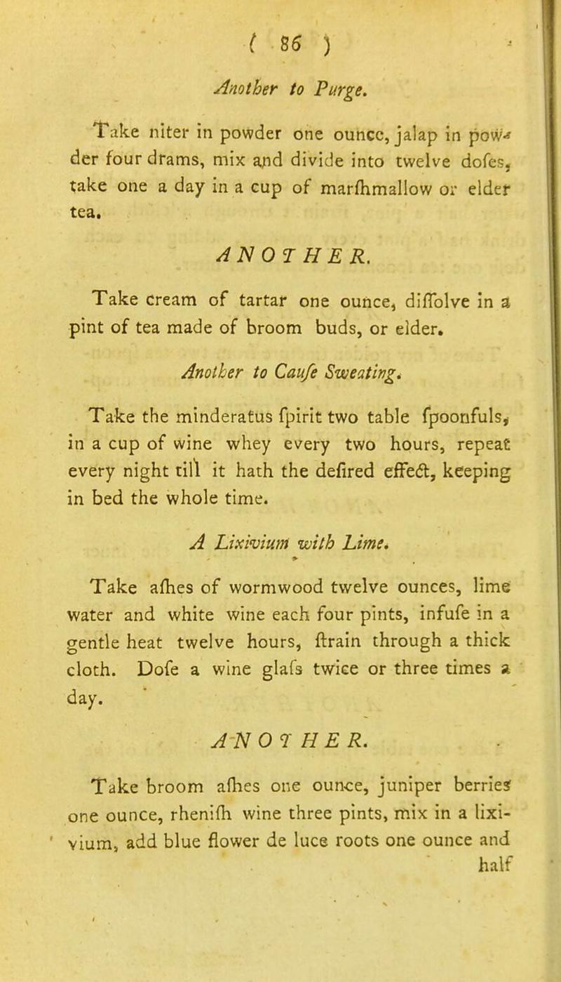 ( 85 ) Another to Purge. Take niter in powder one ounce, jalap in pow^ der four drams, mix a;id divide into twelve dofes. take one a day in a cup of marftimaliow or elder tea. ANOTHER. Take cream of tartar one ounce, diflblve in a pint of tea made of broom buds, or elder. Another to Caufe Sweating* Take the minderatus fpirit two table fpoonfuls^ in a cup of wine whey every two hours, repeat every night till it hath the defired efFedl, keeping in bed the whole time. A Lixhium with Lime. Take aflies of wormwood twelve ounces, lime water and white wine each four pints, infufe m a gentle heat twelve hours, ftrain through a thick cloth. Dofe a wine glafs twice or three times » day. A-N OTHER. Take broom aflies one ounce, juniper berried one ounce, rhenifh wine three pints, mix in a lixi- vium, add blue flower de luce roots one ounce and half