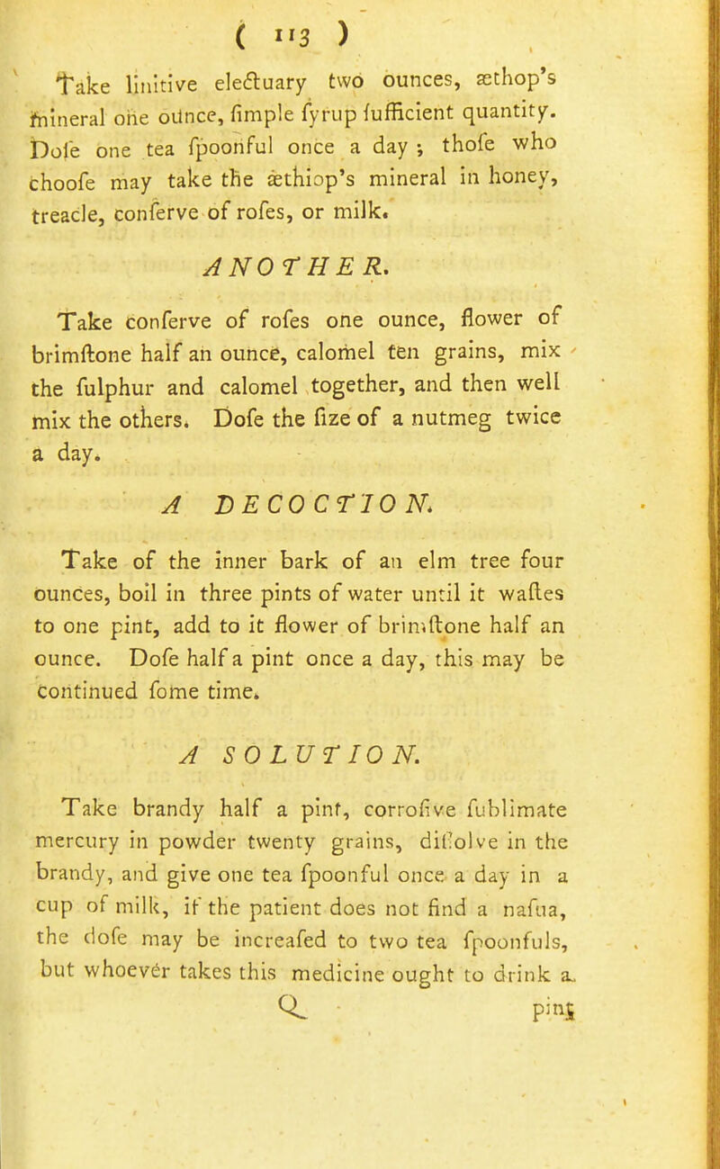 ( ) take linltive elecfluary two ounces, aschop's hiineral one oUnce, fimple fyrup fufficient quantity. Dole one tea fpoohful once a day ; thofe who choofe may take the sethiop's mineral in honey, treacle, conferve of rofes, or milk. ANOTHER, Take conferve of rofes one ounce, flower of brimftone half an ounce, calomel fen grains, mix ^ the fulphur and calomel together, and then well mix the others. Dofe the fize of a nutmeg twice a day. A DECOCriO K Take of the inner bark of an elm tree four ounces, boil in three pints of water until it wafl.es to one pint, add to it flower of briniftpne half an ounce. Dofe half a pint once a day, this may be Continued feme time. A SOLUTION. Take brandy half a pint, corrofive fublimate mercury in powder twenty grains, dil!olve in the brandy, and give one tea fpoonful once a day in a cup of milk, if the patient does not find a nafua, the dofe may be increafed to two tea fpoonfuls, but whoever takes this medicine ought to drink a„ pins