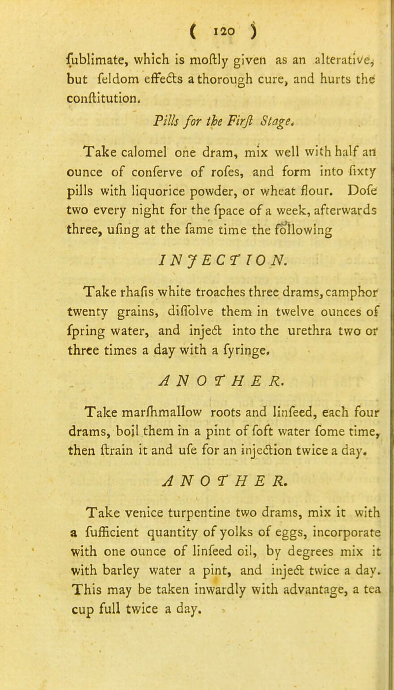 fubllmate, which is moftly given as an alterative, but feldom efFedts a thorough cure, and hurts the conftitution. Pills for the Firjl Stage, Take calomel one dram, mix well with half an ounce of conferve of rofes, and form into fixty pills with liquorice powder, or wheat flour. Dofc two every night for the fpace of a week, afterward: three, ufing at the fame time the foilowing INJECTION. Take rhafis white troaches three drams, camphor twenty grains, diflblve them in twelve ounces o: fpring water, and injedl into the urethra two o; three times a day with a fyringe, ANOTHER. Take marfhmallow roots and linfeed, each four drams, bojl them in a pint of foft water fome time, then ftrain it and ufe for an injedion twice a day. ANOTHER. Take Venice turpentine two drams, mix it with a fufEcient quantity of yolks of eggs, incorporate with one ounce of linfeed oil, by degrees mix it with barley water a pint, and injedt twice a day. This may be taken inwardly with advantage, a tea cup full twice a day.