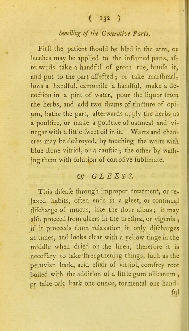 ( ) Swelling of the Generative Parts, Firft the patient {hoiild be bled in the arm, or leeches may be applied to the inflamed parts, af- terwards take a handful of green rue, bruife it, and put to the part afFcdled j or take marfhmal- lows a handful, camomile a handful, make a de- podlion in a pint of water, pour the liquor frorn the herbs, and add two drams of tindufe of opi- um, bathe the part, afterwards apply (he herbs as a poultice, or make a poultice of oatmeal and vi- negar with a little fweet oil in it. Warts and chan- cres may be deftroyed, by touching the warts with blue ftone vitriol, or a cauftic ; the other by wafh- ingthem with folutipn of corrofive fublimate. Of GLEETS. This difeafe through improper treatment, or re- laxed habits, often ends in a gleet, or continual jdifcharge of mucus, like the flour albus; it may alfo proceed from ulcers in the urethra, or vigenia ; if it proceeds from relaxation it only difcharges at times, and looks clear with a yellow tinge in the middle when dried on tl^e linen, therefore it is neceflary to take fl:rengthening things, fuch as the Peruvian bark, acid elixir of vitriol, comfrey root boiled with the addition of a little gum olibanum i pr take oak bark one ounce, tormental one hand- ful