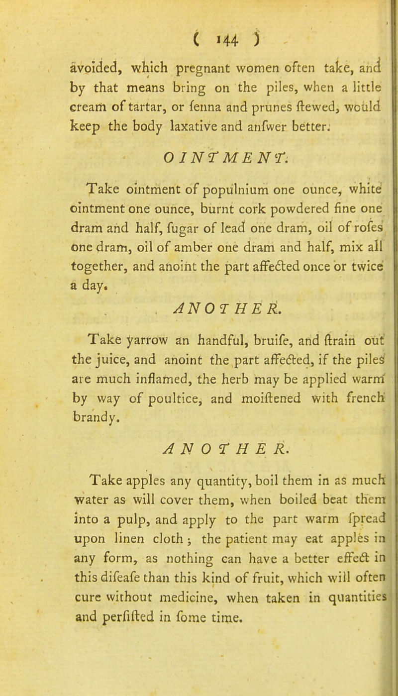 avoided, which pregnant women often take, and by that means bring on the piles, when a little cream of tartar, or fenna and prunes ftewed, would keep the body laxative and anfwer better; O INT MEN^r. Take ointment of populnium one ounce, white ointment one ounce, burnt cork powdered fine one dram and half, fugar of lead one dram, oil of rofes dne dram, oil of amber one dram and half, mix all together, and anoint the part affefted once or twicei a day. . AN 01 HER. Take yarrow an handful, bruife, and ftrain out' the juice, and anoint the part affedled, if the plleS are much inflamed, the herb may be applied warm by way of poultice, and moiflened with french brandy. ANOTHER. Take apples any quantity, boil them in as much water as will cover them, when boiled beat them into a pulp, and apply to the part warm fpread upon linen cloth; the patient may eat apples in any form, as nothing can have a better effedl in thisdifeafe than this kind of fruit, which will often cure without medicine, when taken in quantities and perfifted in fome time.