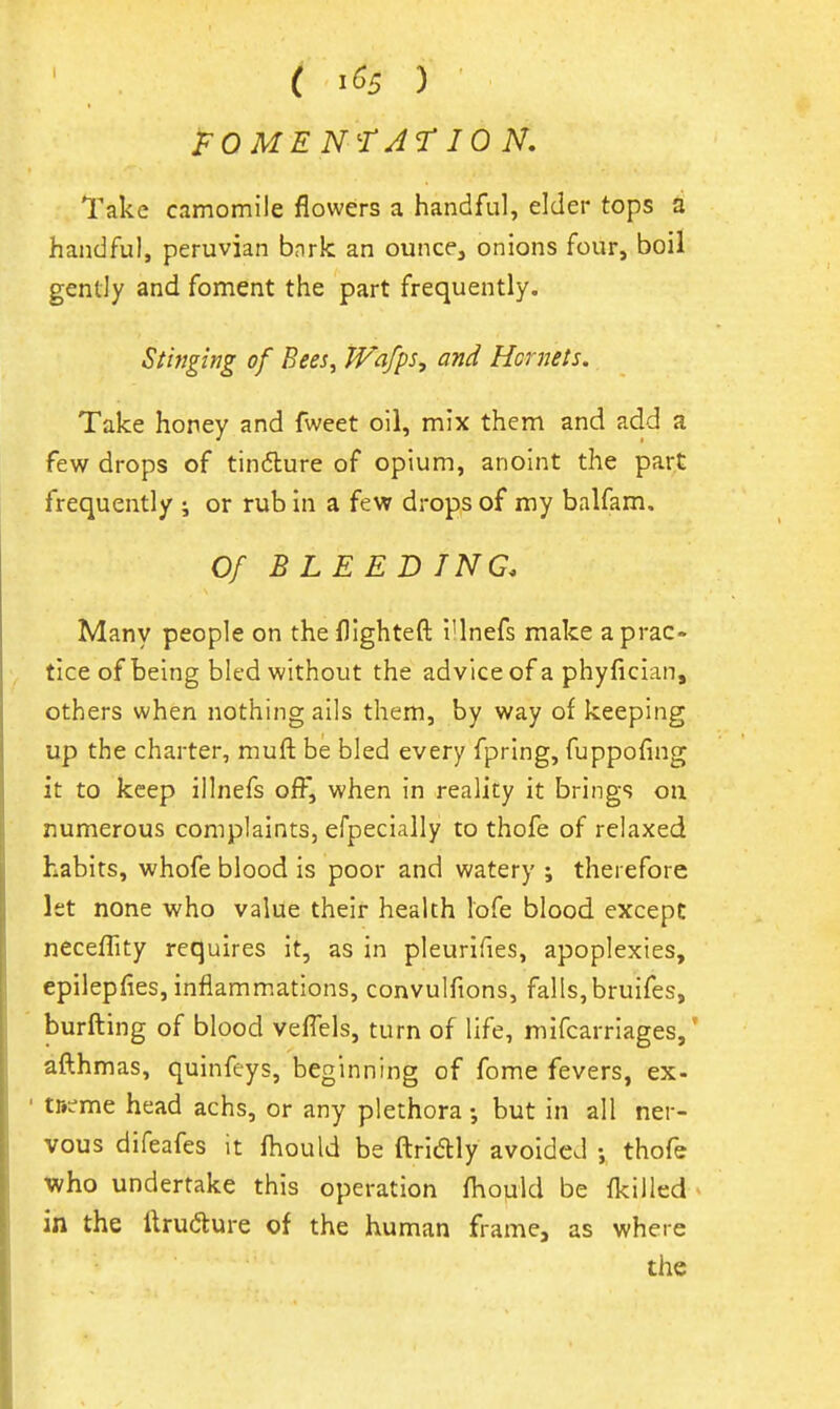 ( 1^5 ) i^OMEN'-rAr 10 N, Take camomile flowers a handful, elder tops a handful, peruvian bnrk an ounce, onions four, boil gently and foment the part frequently. Stinging of Bees, Wafps, and Hornets. Take honey and fweet oil, mix them and add a few drops of tindlure of opium, anoint the part frequently ; or rub in a few drops of my balfam. Of BLEEDING. Many people on thefllghteft I'lnefs make a prac- tice of being bled without the advice of a phyfician, others when nothing ails them, by way of keeping up the charter, muft be bled every fpring, fuppofing it to keep illnefs off, when in reality it brings on numerous complaints, efpecially to thofe of relaxed habits, whofe blood is poor and watery ; therefore let none who value their health lofe blood except necefTity requires it, as in pleurifies, apoplexies, epilepfies, inflammations, convulfions, falls,bruifes, burfting of blood veflels, turn of life, mifcarriages,' afthmas, quinfeys, beginning of fome fevers, ex- ' trtcme head achs, or any plethora but in all ner- vous difeafes it fhould be ftridly avoided ; thofe who undertake this operation fhould be {killed in the ilrudure of the human frame, as where the