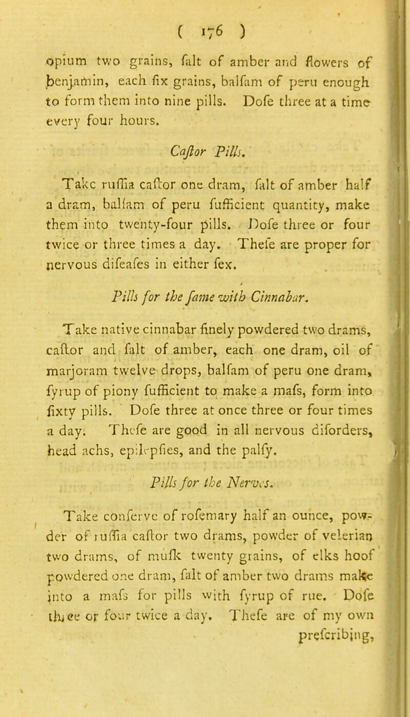 opium two grains, fait of amber ai.d flowers of benjatViin, each fix grains, balfam of peru enough to form them into nine pills. Dofe three at a time every four hours. Caflor Pills. Take ruffia cafior one dram, fait of amber half a dram, balfam of peru fufficient quantity, make them into twenty-four pills. J^ofe three or four twice or three times a day. Thefe are proper for jiervous difeafes in either fex. Pills for the fame with Cinnabar. Take native cinnabar finely powdered two drams, caft-or and fait of amber, each one dram, oil of marjoram twelve drops, balfam of peru one dram, fyrup of piony fufficient to make a inafs, form into fixty pills. Dofe three at once three or four times a day; Thefe are good in all nervous diforders, head achs, epikpfies, and the palfy. Pills for ibe Nerves. Take conferve of rofemary half an ounce, pow;- der of rufTia caflor two drams, powder of veleriaa two drams, of mufl-c twenty grains, of elks hoof powdered one dram, fait of amber two drams makfc ^nto a mafs for pills with fyrup of rue. Dofe lluee or four twice a day, Thefe are of my own prefcribing.