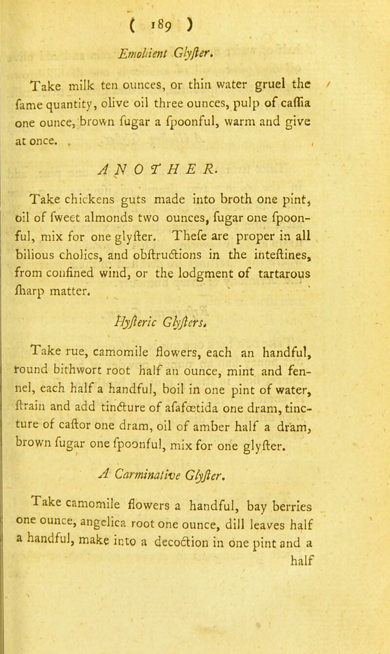 Emollient Glyfter, Take milk ten ounces, or thin water gruel the fame quantity, olive oil three ounces, pulp of caflia one ounce, brown fugar a fpoonful, warm and give at once. . ANOTHER. Take chickens guts made into broth one pint, oil of fweet almonds two ounces, fugar one fpoon- ful, mix for one glyfter. Thefe are proper in all , bilious cholics, and obftrudions in the inteftines, from confined wind, or the lodgment of tartarous fliarp matter. Hyfieric Glyjlerst Take rue, camomile flowers, each an handful, found bithwort root half an ounce, mint and fen- nel, each half a handful, boil in one pint of water, ftrain and add tin6ture of afafoetida one dram, tinc- ture of caftor one dram, oil of amber half a dram, brown fugar one fpoonful, mix for one glyfter. A Carminative Glyfier. Take camomile flowers a handful, bay berries one ounce, angelica root one ounce, dill leaves half a handful, make into a decoction in one pint and a half