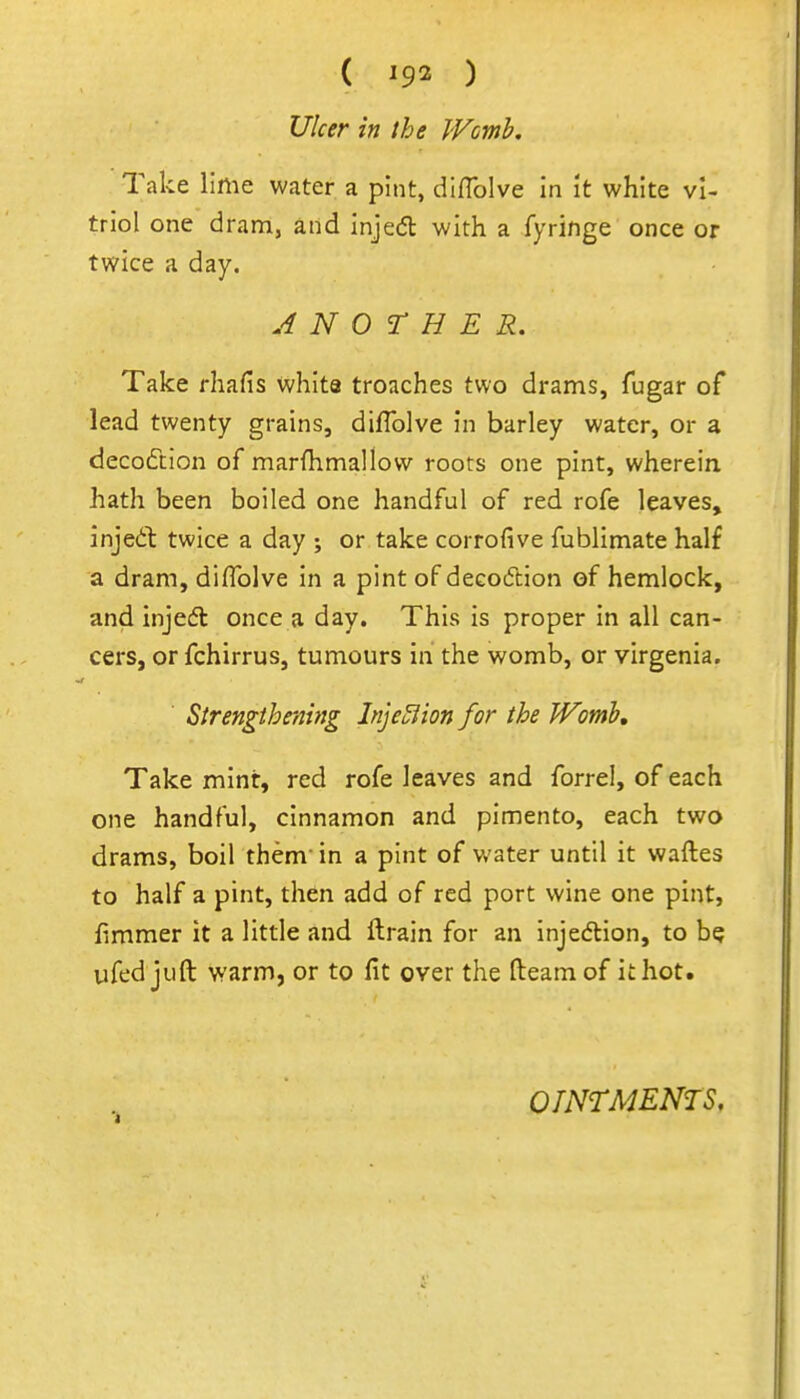 ( ^92 ) Ulcer in the JVcmb. Take lime water a pint, diflblve in It white vi- triol one dram, and injedl with a fyringe once or twice a day. ANOTHER. Take rhafis whita troaches two drams, fugar of lead twenty grains, diflblve in barley water, or a deco£tion of marfhmallow roots one pint, wherein hath been boiled one handful of red rofe leaves, injed: twice a day ; or take corrofive fublimate half a dram, diflblve in a pint of decoiftion of hemlock, and injedl once a day. This is proper in all can- cers, or fchirrus, tumours in the womb, or virgenia. Strengthening Inje^ion for the Womb, Take mint, red rofe leaves and forrel, of each one handful, cinnamon and pimento, each two drams, boil them in a pint of water until it waflies to half a pint, then add of red port wine one pint, fimmer it a little and ftrain for an injedion, to be ufed juft warm, or to fit over the fteam of it hot. OINTMENTS.
