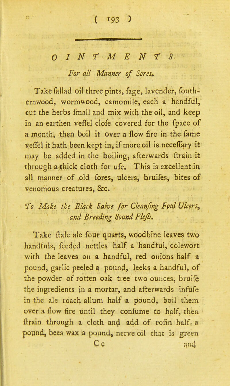 r. ( ) OINTMENTS For all Manner of Sores» Take fallad oil three pints, fage, lavender, fouth- ernwood, wormwood, camomile, each a handful, cut the herbs fmall and mix with the oil, and keep in an earthen veflel clofe covered for the fpace of a month, then boil it over a flow fire in the fame veflcl it hath been kept in, if more oil is neceflary it may be added in the boiling, afterwards ftrain it through a thick cloth for ufe. This is excellent in all manner of .old fores, ulcers, bruifes, bites of venomous creatures, &c. ST0 ^ke the Black Salve for Cleanfing Foul Ulcers^ ' and Breeding Sound Flejh. Take ftale ale four quarts, woodbine leaves two handfuls, feeded nettles half a handful, colewort with the leaves on a handful, red onions half a pound, garlic peeled 4 pound, leeks a handful, of the powder of rotten oak tree two ounces, bruife the ingredients in a mortar, and afterwards infufe in the ale roach allum half a pound, boil them over a flow fire until they confume to half, then ftrain through a cloth an^ add of rolin half- a pound, bees wax a pound, nerve oil that is green