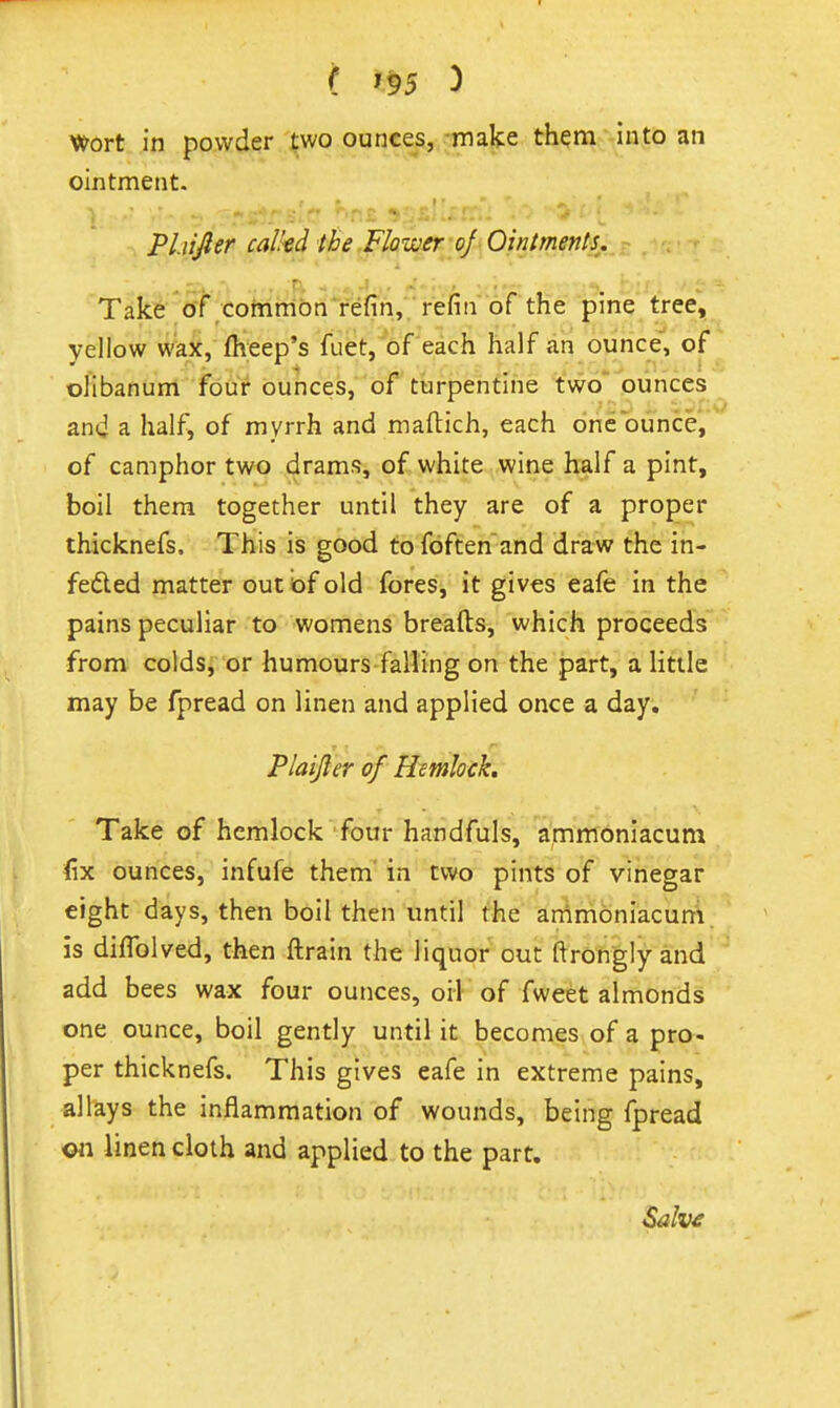 Wort in powder two ounces, make them into an ointment. Pl.iijler called ibe Flower-of Ointments,, Take of common refin, refin of the pine tree, yellow wax, fheep's fuet, of each half an ounce, of olibanum four ounces, of turpentine two ounces and a half, of myrrh and maftich, each one ounce, of camphor two drams, of white wine half a pint, boil them together until they are of a proper thicknefs. This is good to foften'and draw the in- fefted matter out of old fores, it gives eafe in the pains peculiar to womens breads, which proceeds from colds, or humours falling on the part, a little may be fpread on linen and applied once a day. Plaijler of Hemlock. Take of hemlock four handfuls, ammoniacum fix ounces, infufe them' in two pints of vinegar eight days, then boil then until the an\mbniacum is diffolved, then ftrain the liquor out ftrongly and add bees wax four ounces, oif of fweet almonds one ounce, boil gently until it becomes of a pro- per thicknefs. This gives eafe in extreme pains, allays the inflammation of wounds, being fpread ©11 linen cloth and applied to the part.