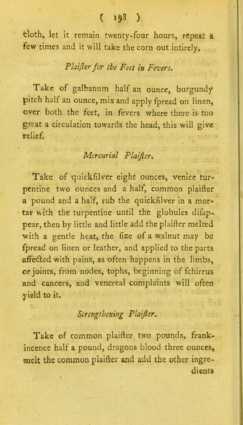 ( ) tloth, let it remain twenty-four hours, repeat ii few times and it will take the corn out intirely. Plaifler for the Feet in Fevers, Take of galbanum half an ounce, burgundy pitch half an ounce, mix and apply fpread on linen, over both the feet, in fevers where there is too great a circulation towards the head, this will give relief. Mer-curiai Plaijier^ Take of qulckfilver eight ounces^ Venice tur- pentine two ounces and a half, common plaiftef a pound and a half, rub the quickfilver in a mor- tar with the turpentine until the globules difap^ pear, then by little and little add the plaifter melted with a gentle heat, the fize of a walnut may be fpread on linen or leather, and applied to the parts affefted with pains, as 'often happens in the limbs^ or joints, from nodes, tophs, beginning of fchirrus and cancers, and venereal complaints will often yield to it. Sirengthening Plaijler. Take of common plaifter two pounds, frank- incence half a pound, dragons blood three ounces, melt the common plaifter and add the other ingre- dients