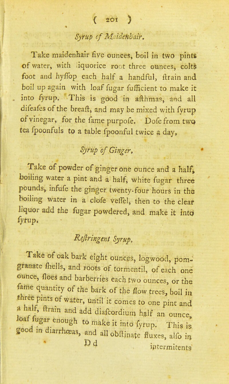 Syrup cf M^ndefihair. Take maidenhair five ounces, boil in two pinti of water, with liquorice root three ounceSj coIt$ foot and hyflbp each half a handful, ftrain and boil up again with loaf fugar fufjicient to make it . into fyrup. ' This is gciod in afthma??, and all difeafes of the breaft, and may be mixed with fyrup of vinegar, for the fame purpofe. Dofe from tWQ tea fpoonfuls to a table fpoonful twice a day. Syrup 'of Ginger, Take of powder of ginger one ounce and a half, boiling water a pint and a half, white fugar three pounds, infufe the ginger twenty-four hours in the boiling water in a clofe veffel, then to the clear liquor add the fugar powdered, and m^ke it into fyrup. Rejiringent Syrup, Take of oak bark eight ounces, logwood, pom- granate fhells, and roots of tormentil, of each one ounce, floes and barberries each two ounces, or the fame quantity of the bark of the flow trees, boil i,i Ihree pmts of water, until it comes to one pint and ^ ha^, ftram and add diafcordium half an ounce, ioaf fugar enough to make it into fyrup.' This is good m diarrheas, and all obllinate fluxes, aifo i^ ■ ^ iptermitents