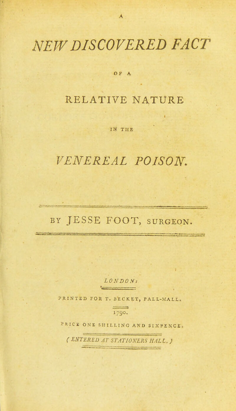 NEW DISCOVERED FACT O F A RELATIVE NATURE IN TUB VENEREAL POISON. BY JESSE FOOT, SURGEON. I LONDONt _ . ., PRINTED FOR T. BECKET, P AL L-MAL L. 1790. PRICE ONE SHILLING AND SIXPENCE. ( ENTERED AT STATIONERS HALL. )