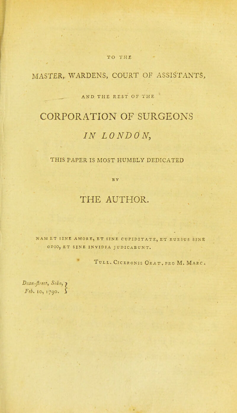 TO THE MASTER, WARDENS, COURT OF ASSISTANTS, AND THE REST OF THE CORPORATION OF SURGEONS IN LONDON, THIS PAPER IS MOST HUMBLY DEDICATED BY THE AUTHOR. NAM ET SINE AMORE, ET SINE CUPIDITATE, ET EUSSUS SINE ODIO, ET SINE INVIDIA JUDICABUNT, TuLL. CicEpoNis Or AT. PRO M. Marc . Dtan-JJreet, Sobo, j Feb. 10, 1790. i