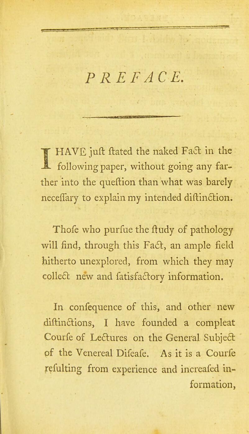 PREFACE. IHAVE juft ftated the naked Fad in the following paper, without going any far- ther into the queftion than what was barely neceffary to explain my intended diftin6lion. Thofe who purfue the fludy of pathology will find, through this Fa6t, an ample field hitherto unexplored, from which they may colle6l new and fatisfactory information. In confequence of this, and other new diftinclions, I have founded a compleat Courfe of Le6lures on the General Subjedt of the Venereal Difeafe. As it is a Courfe refulting from experience and increafed in- formation,