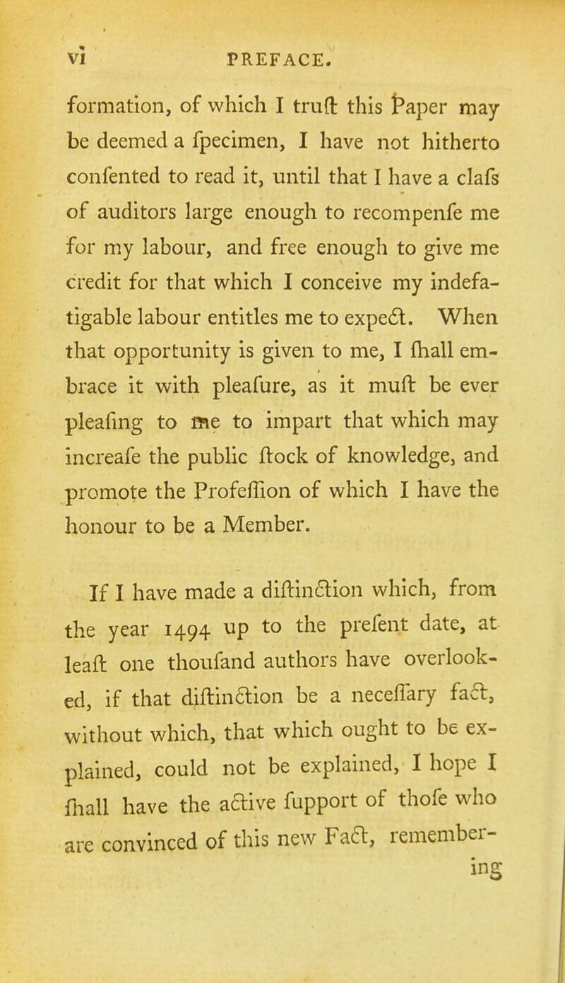formation, of which I truft this t*aper may- be deemed a fpecimen, I have not hitherto confented to read it, until that I have a clafs of auditors large enough to recompenfe me for my labour, and free enough to give me credit for that which I conceive my indefa- tigable labour entitles me to expe6l. When that opportunity is given to me, I fhall em- brace it with pleafure, as it muft be ever pleafmg to me to impart that which may increafe the public ftock of knowledge, and promote the Profeffion of which I have the honour to be a Member. If I have made a diftinction which, from the year 1494 up to the prefent date, at leaft one thoufand authors have overlook- ed, if that diftin6lion be a neceflary fa6t, without which, that which ought to be ex- plained, could not be explained, I hope 1 lhall have the aftive fupport of thofe who are convinced of this new Faft, remember- ing