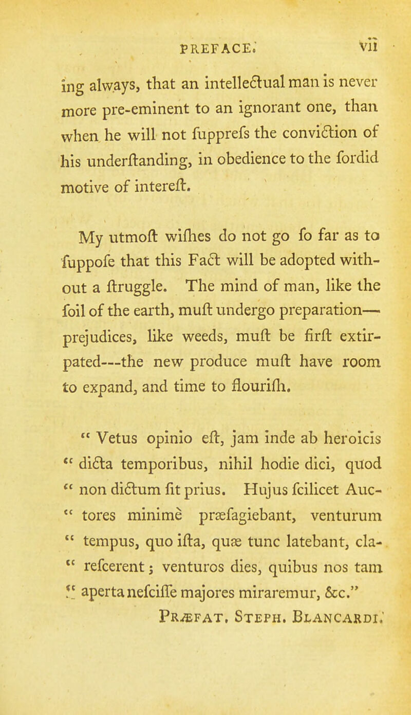 preface; vll ing always, that an intelle6lual man is never more pre-eminent to an ignorant one, than when he will not fupprefs the convi6tion of his underftanding, in obedience to the fordid motive of intereft. My utmoft wiflies do not go fo far as to fuppofe that this Fa6t will be adopted with- out a ftruggle. The mind of man, like the foil of the earth, muft undergo preparation— prejudices, like weeds, muft be firft extir- pated—the new produce muft have room to expand, and time to flourifti.  Vetus opinio eft, jam inde ab heroicis  di£la temporibus, nihil hodie dici, quod  non didlum fit prius. Hujus fcilicet Auc- tores minime prsefagiebant, venturum  tempus, quo ifta, quae tunc latebant, cla- *' refcerent 5 ventures dies, quibus nos tam y_ apertanefciffe majores miraremur, &c. PruEfat. Steph. Blancardi.