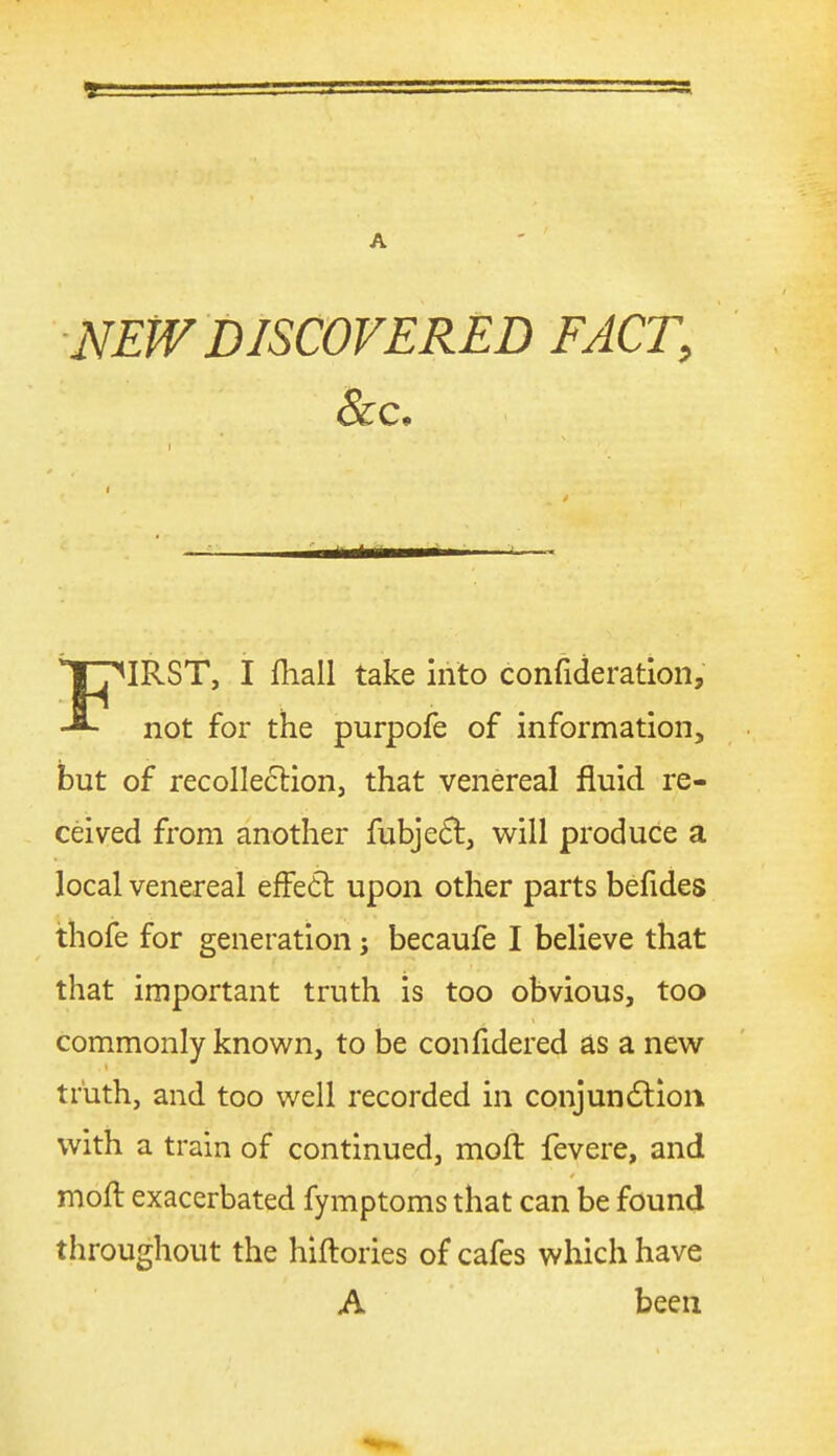 NEW DISCOVERED FACT, Sec, IRST, I lliall take into confideratioii. not for the purpofe of information, but of recollection, that venereal fluid re- ceived from another fubje6t, v^^ill produce a local venereal efFedt upon other parts befides thofe for generation j becaufe I believe that that important truth is too obvious, too commonly known, to be confidered as a new truth, and too well recorded in conjundtioii with a train of continued, moft fevere, and moft exacerbated fymptoms that can be found throughout the hiftories of cafes which have A been