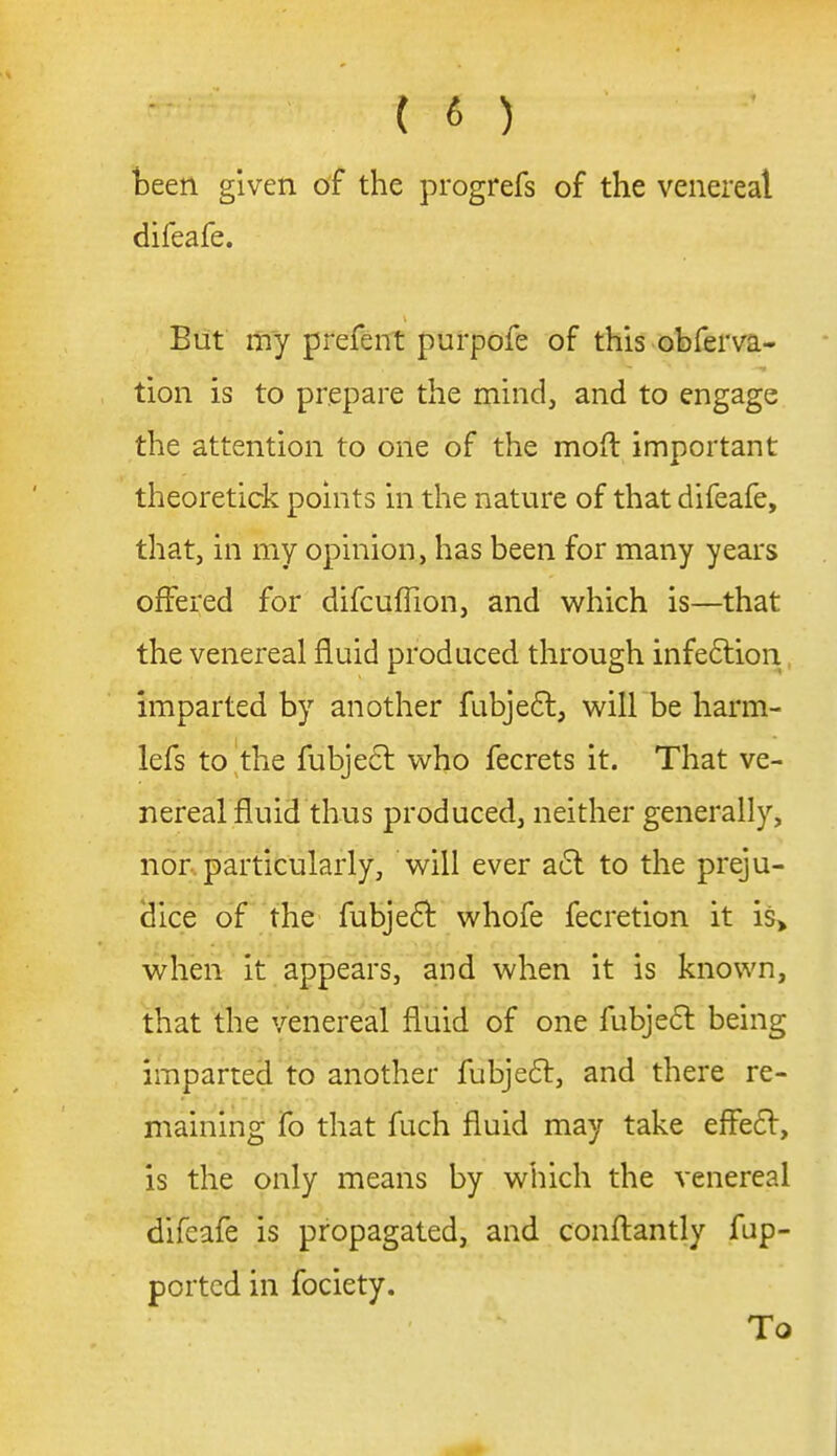 teen given of the progrefs of the venereal difeafe. But my prefent purpofe of this obferva- tion is to prepare the mind, and to engage the attention to one of the moft important theoretick points in the nature of that difeafe, that, in my opinion, has been for many years offered for difcuffion, and which is—that the venereal fluid produced through infedlion, imparted by another fubjefl, will be harm- lefs to the fubje6l who fecrets it. That ve- nereal fluid thus produced, neither generally, nor.'particularly, will ever a(5l to the preju- dice of the fubjedt whofe fecretion it is> when it appears, and when it is known, that the venereal fluid of one fubje61: being imparted to another fubjeft, and there re- maining fo that fuch fluid may take effecSV, is the only means by which the venereal difeafe is propagated, and conftantly fup- portcd in fociety. To