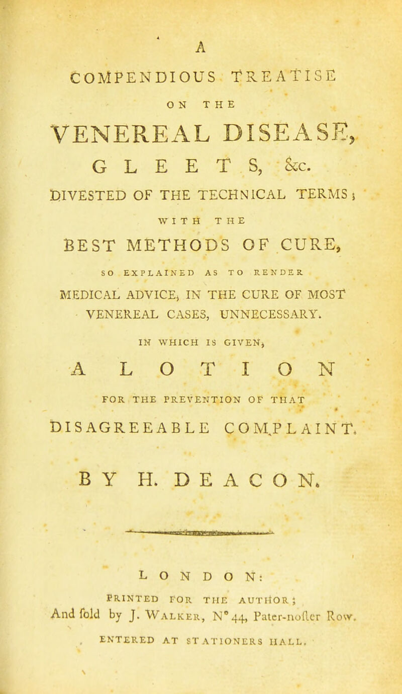 A COMPENDIOUS TREATISE ON THE VENEREAL DISEASE, GLEETS, &c. tllVESTED OF THE TECHNICAL TERMS i WITH THE BEST METHODS OF CURE, so EXPLAINED AS TO RENDER. MEDICAL ADVICEj IN THE CURE OF MOST • VENEREAL CASES, UNNECESSARY. IH WHICH IS GIVENj A LOTION FOR THE PREVENTION OF THAT DISAGREEABLE COM, PLAINT, BY H. DEACON. LONDON: PRINTED FOR THE AUTllOR J And fold by J. Walker, N''44, Patcr-nofler Row. , entered at STATIONERS HALL.