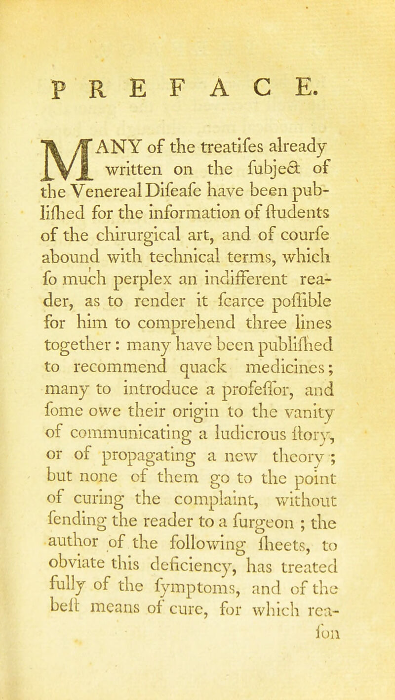 PREFACE MANY of the treatifes already written on the fubje(9: of the Venereal Difeafe have been pub- liflied for the information of indents of the chirurgical art, and of courfe abound with technical terms, which fo much perplex an indifferent rea- der, as to render it fcarce poffible for him to comprehend three lines together : many have been publiflied to recommend quack medicines; many to introduce a profellbr, and feme owe their origin to the vanity of communicating a ludicrous ilorv, or of propagating a new theory ; but none of them go to the point of curing the complaint, without fending the reader to a furgeon ; the author of the following Iheets, to obviate this deficiency, has treated fully of the fymptoms, and of the belt means of cure, for which rea- lun