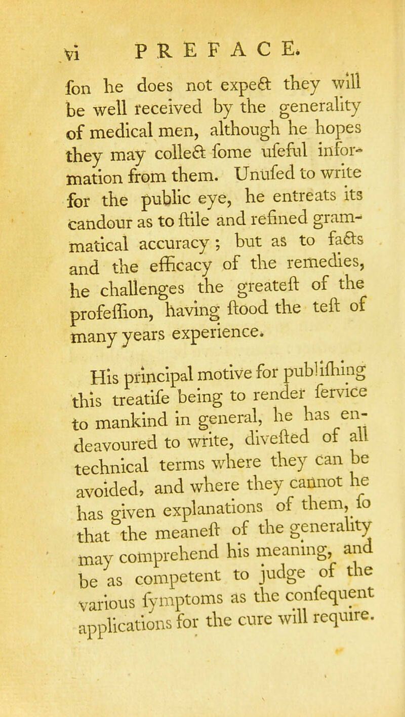 yl PREFACE* fon lie does not expeO: they will be well received by the generality of medical men, although he hopes they may collet fome ufeful infor- mation from them. Uniifed to write for the pubhc eye, he entreats its candour as to ftile and refined gram- matical accuracy; but as to fads and the efficacy of the remedies, he challenges the greateft of the profeffion, having ftood the teft of many years experience* His principal motive for publlfhing this treatife being to render fervice to mankind in general, he has en- deavoured to write, divefted ot all technical terms where they can be avoided, and where they camiot he has given explanations of them, lo that the meanefl of the generality may comprehend his meanmg, and be as competent to judge of the various fyniptoms as the confequent applications for the cure will require.