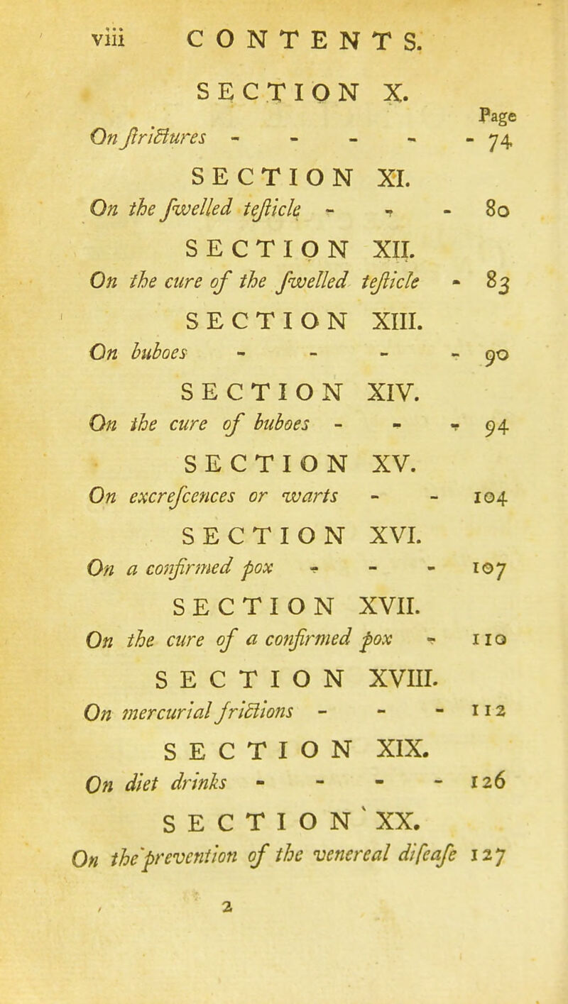 viii CONTENTS. SECTION X. Page OnJinatures - - - - - 74 SECTION XL On the /welled tejiick ^ t - 80 SECTION XII. On the cure of the fwelled iejlide - 83 SECTION XIII. On buboes - - - - 90 SECTION XIV. On the cure of buboes - - •'■94 SECTION XV. On excrefcences or warts - - 104 SECTION XVI. On a confirmed pox f - - loy SECTION XVII. On the cure of a confirmed fox ^ 110 SECTION XVIII. On mercurial friSiions - - -112 SECTION XIX. On diet drinks - - - - 126 S E C T I O N XX. On the'prevention of the venereal difeafe 127 2