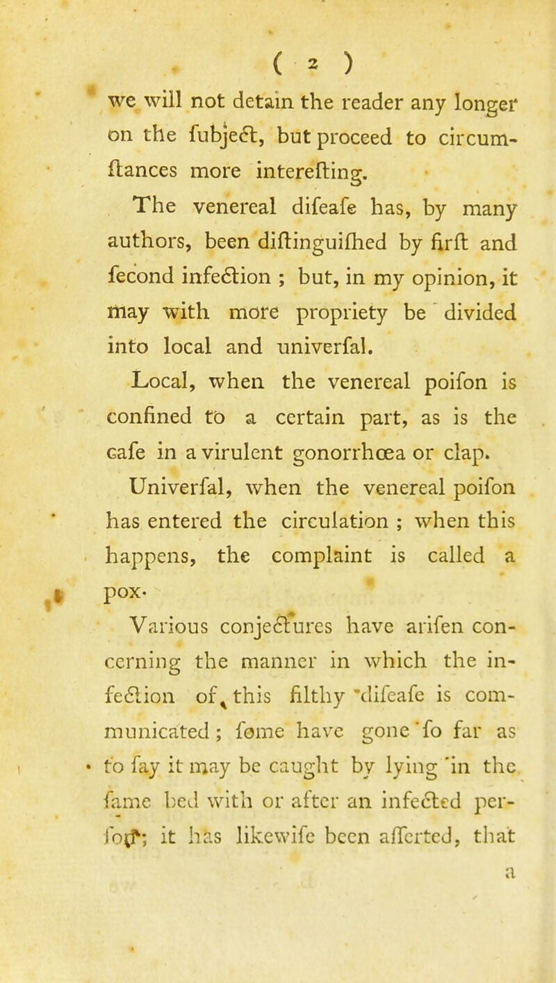 ( ^ ) we will not detain the reader any longer on the fubje6t, but proceed to circum- flances more interefting. The venereal difeafe has, by many authors, been diftinguifhed by firft and fecond infe6lion ; but, in my opinion, it may with more propriety be divided into local and univerfal. Local, when the venereal poifon is confined to a certain part, as is the cafe in a virulent gonorrhoea or clap. Univerfal, when the venereal poifon has entered the circulation ; when this happens, the complaint is called a pox- Various conje6lures have arifen con- cerning the manner in which the in- fedion of ^ this filthy 'difeafe is com- municated ; fome have gone fo far as to fay it may be caught by lying 'in the fame l)ed with or after an infected per- fo<^; it has likewifc been alfcrted, that