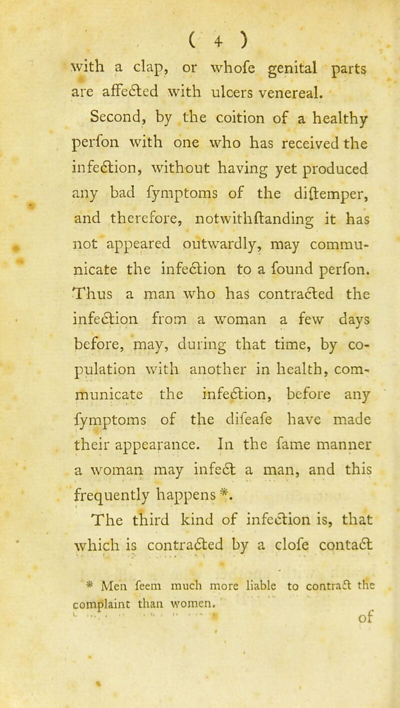 with a dap, or whofe genital parts are afFe6led with ulcers venereal. Second, by the coition of a healthy perfon with one who has received the infe6i:ion, without having yet produced any bad fymptoms of the di{temper, and therefore, notwithHanding it has not appeared outwardly, may commu- nicate the infe6lion to a found perfon. Thus a man who has contra6led the infe6tion from a woman a few days before, naay, during that time, by co- pulation with another in health, com- municate the infe6lion, before any fymptoms of the difeafe have made their appearance. In the fame manner a woman may infe6t a man, and this frequently happens *. The third kind of infection is, that which is contracted by a clofe conta6t * Men feem much more liable to contraft the complaint than women. of