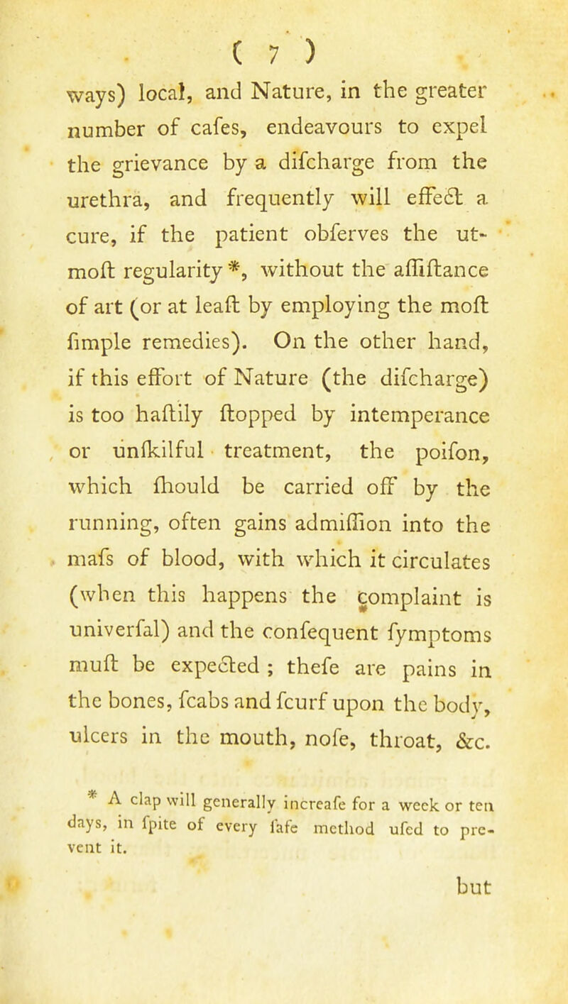 ways) local, and Nature, in the greater number of cafes, endeavours to expel the grievance by a difcharge from the urethra, and frequently will efFeil a cure, if the patient obferves the ut- moft regularity*, without the affiflance of art (or at leaft by employing the moft fimple remedies). On the other hand, if this effort of Nature (the difcharge) is too haftily flopped by intemperance or unfkilful treatment, the poifon, which fhould be carried off by the running, often gains admilTion into the mafs of blood, with which it circulates (when this happens the complaint is univerfal) and the confequent fymptoms muff be expeaed ; thefe are pains in the bones, fcabs and fcurf upon the body, ulcers in the mouth, nofe, throat, &c. * A clap will generally increafe for a week or tea days, in fpite of every fafe method ufed to pre- vent it. but