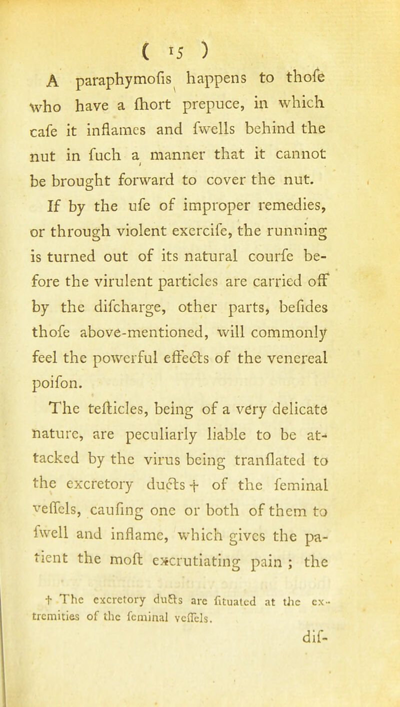 A paraphymofis happens to thofe who have a fhort prepuce, m which cafe it inflames and fwells behind the nut in fuch a manner that it cannot be brought forward to cover the nut. If by the ufe of improper remedies, or through violent exercife, the running is turned out of its natural courfe be- fore the virulent particles are carried off by the difcharge, other parts, befides thofe above-mentioned, will commonly feel the powerful efFe61:s of the venereal poifon. The tefticles, being of a very delicate nature, are peculiarly liable to be at- tacked by the virus being tranflated to the excretory ducts t of the feminal veffels, caufing one or both of them to fwell and inflame, which gives the pa- tient the moft escrutiating pain ; the t The excretory duRs are fatuated at the ex- tremities of the feminal veflels. dif-